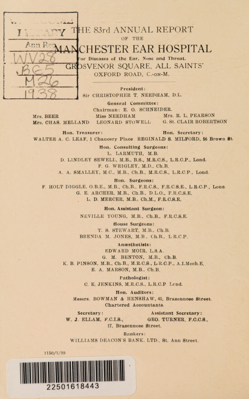 % - n 7 '111 IK 83rd ANNUAL REPORT OF THE Ann Re*: : URJ I TAT CHESTER EAR HOSPITAL -or Diseases of the Ear, Nose and Throat. SVENOR SQUARE. ALL SAINTS’ OXFORD ROAD, C.-on-M. President: Sir CHRISTOPHER T. NEEDHAM, D.L. General Committee: Chairman: E. O. SCHNEIDER. Mrs. BEER Miss NEEDHAM Mrs. R. L. PEARSON Mrs. CHAS. MELLAND LEONARD STOWELL G. St. CLAIR ROBERTSON Hon. Treasurer: Hon. Secretary: WALTER A. C. LEAF, 1 Chancery Place REGINALD S. MILFORD. 56 Brown Bt Hon. Consulting Surgeons: L. LARMUTII, M.B. D. L1NDLEY SEWELL, M.B., B.S., M.R.C.S., L.R.O.P., Lond. F. G. WRIGLEY, M.D.. Ch.B. A. A. SMALLEY, M C„ M.B., Ch.B.. M.R.C.S., L.R.C.P.. Lond. Hon. Surgeons: F HOLT DIGGLE, O.B.E., M.B.. Ch.B., F.R.C.S., F.R.C.S.E., L R C P . Lond G. E. ARCHER, M B., Ch.B., D L.O., F.R.C.S.E. L. D. MERCER, M.B., Ch.M.. F.R.C.S.E. Hon. Assistant Surgeon: NEVILLE YOUNG, M.B., Ch.B., F.R.C.S.E. House Surgeons: T. S. STEWART. M.B., Ch.B. BRENDA M. JONES, M.B , Ch.B., L R.C.P. Anaesthetists: EDWARD MOIR, L.S.A. G. M. BENTON, xM.B., Ch.B. K. B. PINSON, M.B., Ch.B.. M.R.C.S., L R C P., A.I.Mech.E. E. A. MARSON. M.B., Ch.B. Pathologist: C. E. JENKINS. M.R.C.S., L.R.C.P Lend. Hon. Auditors: Messrs. BOWMAN & IIENSHAW, 40, Brazenuose Street. Chartered Accountants. Secretary: Assistant Secretary: W. J. ELLAM, F.C.I.S., GEO. TURNER, F.O.C.8., 17. Brazennose Street. Bankers: WILLIAMS DEACON S BANK, LTD., St. Ann Street. 1150/3/39