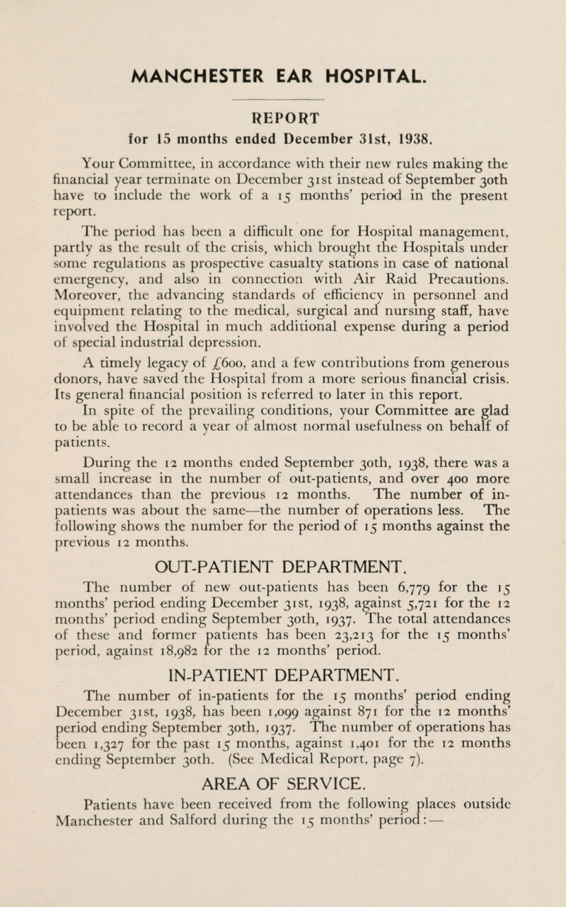 MANCHESTER EAR HOSPITAL. REPORT for 15 months ended December 31st, 1938. Your Committee, in accordance with their new rules making the financial year terminate on December 31st instead of September 30th have to include the work of a 15 months’ period in the present report. The period has been a difficult one for Hospital management, partly as the result of the crisis, which brought the Hospitals under some regulations as prospective casualty stations in case of national emergency, and also in connection with Air Raid Precautions. Moreover, the advancing standards of efficiency in personnel and equipment relating to the medical, surgical and nursing staff, have involved the Hospital in much additional expense during a period of special industrial depression. A timely legacy of /‘600, and a few contributions from generous donors, have saved the Hospital from a more serious financial crisis. Its general financial position is referred to later in this report. In spite of the prevailing conditions, your Committee are glad to be able to record a year of almost normal usefulness on behalf of J patients. During the 12 months ended September 30th, 1938, there was a small increase in the number of out-patients, and over 400 more attendances than the previous 12 months. The number of in¬ patients was about the same—the number of operations less. The following shows the number for the period of 15 months against the previous 12 months. OUT-PATIENT DEPARTMENT. The number of new out-patients has been 6,779 f°r t^le J5 months’ period ending December 31st, 1938, against 5,721 for the 12 months’ period ending September 30th, 1937. The total attendances of these and former patients has been 23,213 for the 15 months’ period, against 18,982 for the 12 months’ period. IN-PATIENT DEPARTMENT. The number of in-patients for the 15 months’ period ending December 31st, 1938, has been 1,099 against 871 for the 12 months’ period ending September 30th, 1937. The number of operations has been 1,327 for the past 15 months, against 1,401 for the 12 months ending September 30th. (See Medical Report, page 7). AREA OF SERVICE. Patients have been received from the following places outside Manchester and Salford during the 15 months’ period: —