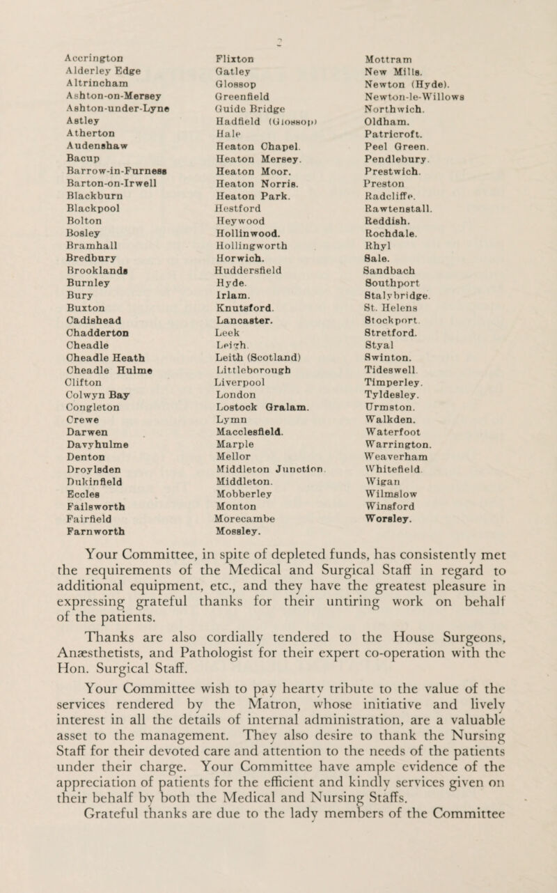 Accrington Alderley Edge Altrincham Ashton-on-Mersey Ashton-under-Lyn© Astley Atherton Audenshaw Bacup Barrow-in-Furness Barton-on-Irwell Blackburn Blackpool Bolton Bosley Bramhall Bredbury Brooklands Burnley Bury Buxton Cadishead Chadderton Cheadle Oheadle Heath Cheadle Hulme Clifton Colwyn Bay Congleton Crewe Darwen Davyhulme Denton Droylsden Dukinfleld Eccles Failsworth Fairfield Farnworth Flixton Gatley Glossop Greenfield Guide Bridge Hadfield (Glossop) Hale Heaton Chapel. Heaton Mersey. Heaton Moor. Heaton Norris. Heaton Park. Hestford Hey wood Hollinwood. Hollingworth Horwich. Huddersfield Hyde. Irlam. Knutsford. Lancaster. Leek Leigh Leith (Scotland) Lit.tleborough Liverpool London Lostock Gralam. Lymn Macclesfield. Marple Mellor Middleton Junction Middleton. Mobberley Monton Morecambe Mossley. Mottram New Mills. Newton (Hyde). Newton-le-Willows Northwich. Oldham. Patricroft. Peel Green. Pendlebury. Prestwich. Preston Radeliffe. Rawtenstall. Reddish. Rochdale. Rhyl Sale. Sandbach Southport Stalybridge. St. Helens Stockport Stretford. Styal Swinton. Tideswell Timperley. Tyldesley. Urmston. Walkden. Waterfoot Warrington. Weaverham Whitefleld Wigan Wilmslow Winsford Worsley. Your Committee, in spite of depleted funds, has consistently met the requirements of the Medical and Surgical Staff in regard to additional equipment, etc., and they have the greatest pleasure in expressing grateful thanks for their untiring work on behalf of the patients. Thanks are also cordially tendered to the House Surgeons, Anaesthetists, and Pathologist for their expert co-operation with the Hon. Surgical Staff. Your Committee wish to pay heartv tribute to the value of the services rendered by the Matron, whose initiative and lively interest in all the details of internal administration, are a valuable asset to the management. They also desire to thank the Nursing Staff for their devoted care and attention to the needs of the patients under their charge. Your Committee have ample evidence of the appreciation of patients for the efficient and kindlv services given on their behalf by both the Medical and Nursing Staffs. Grateful thanks are due to the lady members of the Committee