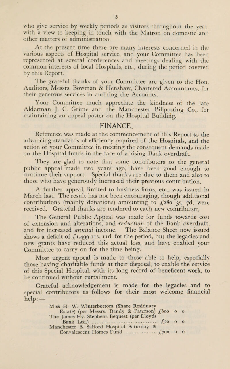 who give service by weekly periods as visitors throughout the vear with a view to keeping in touch with the Matron on domestic and other matters of administration. At the present time there are many interests concerned in the various aspects of Hospital service, and your Committee has been represented at several conferences and meetings dealing with the common interests of local Hospitals, etc., during the period covered by this Report. The grateful thanks of your Committee are given to the Hon. Auditors, Messrs. Bowman & Henshaw, Chartered Accountants, for their generous services in auditing the Accounts. Your Committee much appreciate the kindness of the late Alderman J. C. Grime and the Manchester Billposting Co., for maintaining an appeal poster on the Hospital Building. FINANCE. Reference was made at the commencement of this Report to the advancing standards of efficiency required of the Hospitals, and the action of your Committee in meeting the consequent demands made on the Hospital funds in the face of a rising Bank overdraft. They are glad to note that some contributors to the general public appeal made two years ago, have been good enough to continue their support. Special thanks are due to them and also to those who have generously increased their previous contribution. A further appeal, limited to business firms, etc., was issued in March last. The result has not been encouraging, though additional contributions (mainly donations) amounting to £280 3s. 7d. were received. Grateful thanks are tendered to each new contributor. The General Public Appeal was made for funds towards cost of extension and alterations, and reduction of the Bank overdraft, and for increased annual income. The Balance Sheet now issued shows a deficit of £1,499 1IS- nd. for the period, but the legacies and new grants have reduced this actual loss, and have enabled your Committee to carry on for the time being. Most urgent appeal is made to those able to help, especially those having charitable funds at their disposal, to enable the service of this Special Hospital, with its long record of beneficent work, to be continued without curtailment. Grateful acknowledgement is made for the legacies and to special contributors as follows for their most welcome financial help: — Miss H. W. Winterbottom (Share Residuary Estate) (per Messrs. Dendv & Paterson) £600 o o The James Hy. Stephens Bequest (per Lloyds Bank Ltd.) . £5° 0 0 Manchester & Salford Hospital Saturday & Convalescent Homes Fund .£700 0 0
