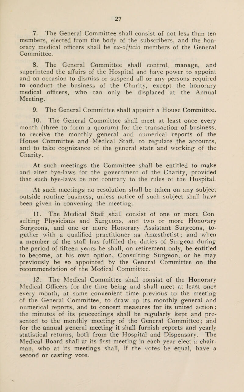 7. The General Committee shall consist of not less than ten members, elected from the body of the subscribers, and the hon¬ orary medical officers shall be ex-officio members of the General Committee. 8. The General Committee shall control, manage, and superintend the affairs of the Hospital and have power to appoint and on occasion to dismiss or suspend all or any persons required to conduct the business of the Charity, except the honorary medical officers, who can only be displaced at the Annual Meeting. 9. The General Committee shall appoint a House Committee. 10. The General Committee shall meet at least once every month (three to form a quorum) for the transaction of business, to receive the monthly general and numerical reports of the House Committee and Medical Staff, to regulate the accounts, and to take cognizance of the general state and working of the Charity. At such meetings the Committee shall be entitled to make and alter bye-laws for the government of the Charity, provided that such bye-laws be not contrary to the rules of the Hospital. At such meetings no resolution shall be taken on any subject outside routine business, unless notice of such subject shall have been given in convening the meeting. 11. The Medical Staff shall consist of one or more Con suiting Physicians and Surgeons, and two or more Honorary Surgeons, and one or more Honorary Assistant Surgeons, to¬ gether with a qualified practitioner as Anaesthetist; and when a member of the staff has fulfilled the duties of Surgeon during the period of fifteen years he shall, on retirement only, be entitled to become, at his own option, Consulting Surgeon, or he may previously be so appointed by the General Committee on the recommendation of the Medical Committee. 12. The Medical Committee shall consist of the Honorary Medical Officers for the time being and shall meet at least once every month, at some convenient time previous to the meeting of the General Committee, to draw up its monthly general and numerical reports, and to concert measures for its united action ; the minutes of its proceedings shall be regularly kept and pre¬ sented to the monthly meeting of the General Committee; and for the annual general meeting it shall furnish reports and yearly statistical returns, both from the Hospital and Dispensary. The Medical Board shall at its fmst meeting in each year elect a chair¬ man, who at its meetings shall, if the votes be equal, have a second or casting vote.