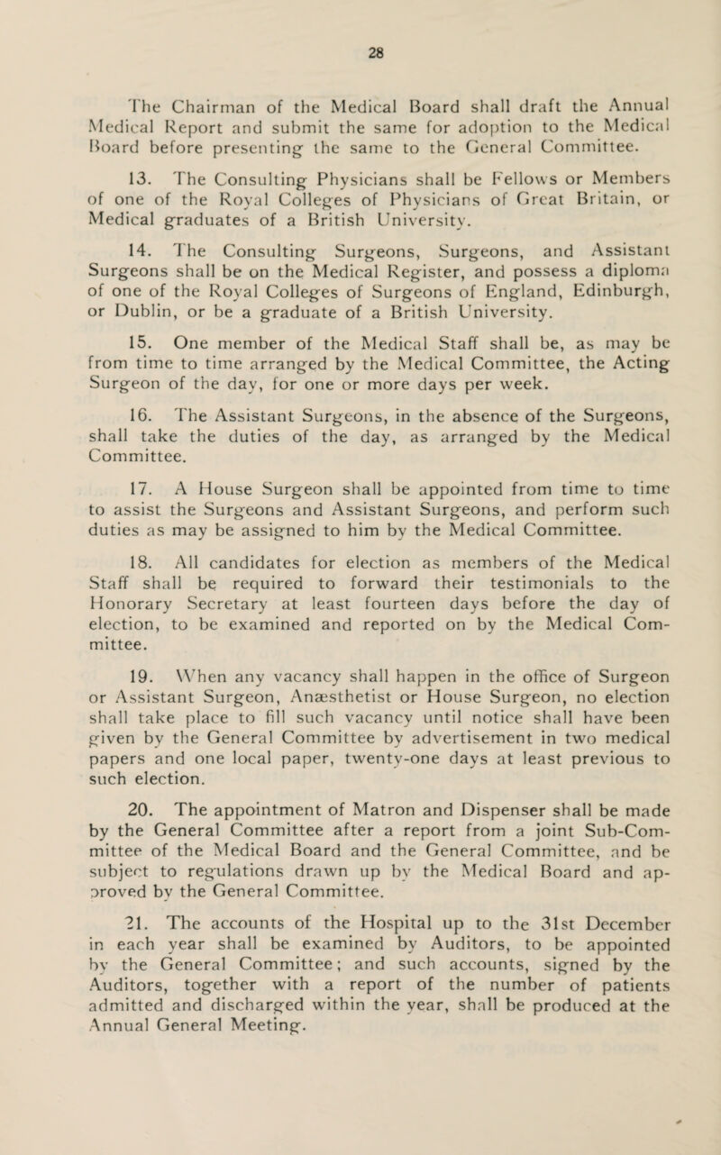 The Chairman of the Medical Board shall draft the Annual Medical Report and submit the same for adoption to the Medical Board before presenting- the same to the General Committee. 13. The Consulting Physicians shall be Fellows or Members of one of the Royal Colleges of Physicians of Great Britain, or Medical graduates of a British University. 14. The Consulting Surgeons, Surgeons, and Assistant Surgeons shall be on the Medical Register, and possess a diploma of one of the Royal Colleges of Surgeons of England, Edinburgh, or Dublin, or be a graduate of a British University. 15. One member of the Medical Staff shall be, as may be from time to time arranged by the Medical Committee, the Acting Surgeon of the day, for one or more days per week. 16. The Assistant Surgeons, in the absence of the Surgeons, shall take the duties of the day, as arranged by the Medical Committee. 17. A House Surgeon shall be appointed from time to time to assist the Surgeons and Assistant Surgeons, and perform such duties as may be assigned to him by the Medical Committee. 18. All candidates for election as members of the Medical Staff shall be required to forward their testimonials to the Honorary Secretary at least fourteen days before the day of election, to be examined and reported on by the Medical Com¬ mittee. 19. When any vacancy shall happen in the office of Surgeon or Assistant Surgeon, Anaesthetist or House Surgeon, no election shall take place to fill such vacancy until notice shall have been given by the General Committee by advertisement in two medical papers and one local paper, twenty-one days at least previous to such election. 20. The appointment of Matron and Dispenser shall be made by the General Committee after a report from a joint Sub-Com¬ mittee of the Medical Board and the General Committee, and be subject to regulations drawn up by the Medical Board and ap¬ proved by the General Committee. 21. The accounts of the Hospital up to the 31st December in each year shall be examined by Auditors, to be appointed by the General Committee; and such accounts, signed by the Auditors, together with a report of the number of patients admitted and discharged within the year, shall be produced at the Annual General Meeting.