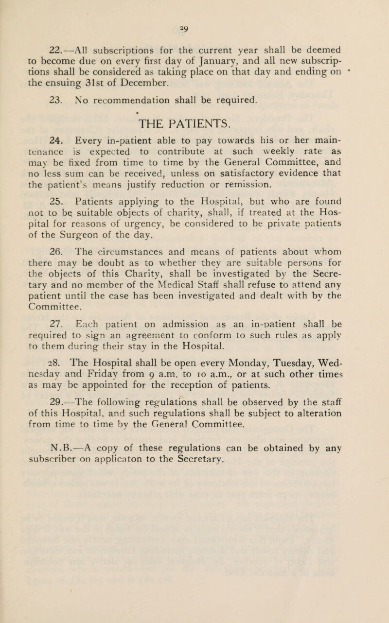 22. —All subscriptions for the current year shall be deemed to become due on every first day of January, and all new subscrip¬ tions shall be considered as taking place on that day and ending on * the ensuing 31st of December. 23. No recommendation shall be required. THE PATIENTS. 24. Every in-patient able to pay towards his or her main¬ tenance is expected to contribute at such weekly rate as may be fixed from time to time by the General Committee, and no less sum can be received, unless on satisfactory evidence that the patient’s means justify reduction or remission. 25. Patients applying to the Hospital, but who are found not to be suitable objects of charity, shall, if treated at the Hos¬ pital for reasons of urgency, be considered to be private patients of the Surgeon of the day. 26. The circumstances and means of patients about whom there may be doubt as to whether they are suitable persons for the objects of this Charity, shall be investigated by the Secre¬ tary and no member of the Medical Staff shall refuse to attend any patient until the case has been investigated and dealt with by the Committee. 27. Each patient on admission as an in-patient shall be required to sign an agreement to conform to such rules as apply to them during their stay in the Hospital. 28. The Hospital shall be open every Monday, Tuesday, Wed¬ nesday and Friday from 9 a.m. to 10 a.m., or at such other times as may be appointed for the reception of patients. 29. —The following regulations shall be observed by the staff of this Hospital, and such regulations shall be subject to alteration from time to time by the General Committee. N.B.—A copy of these regulations can be obtained by any subscriber on applicaton to the Secretary.