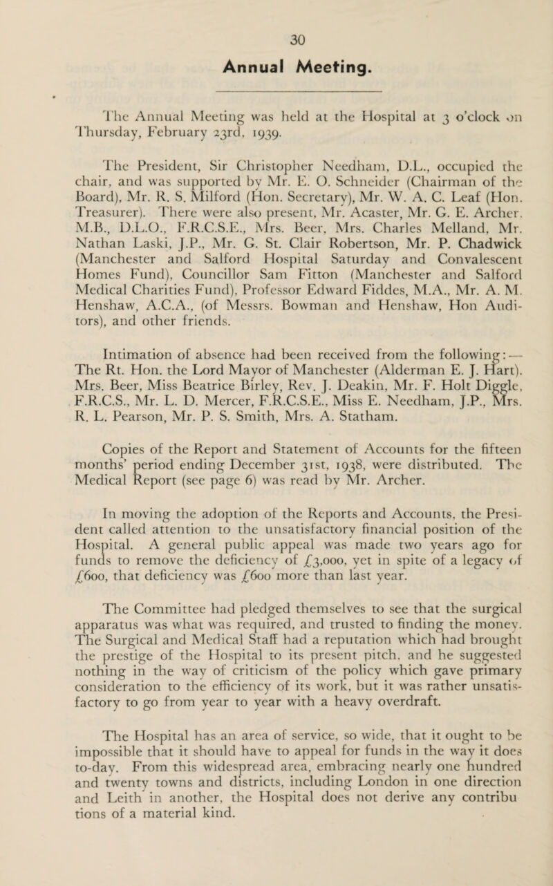 Annual Meeting. The Annual Meeting was held at the Hospital at 3 o’clock on Thursday, February 23rd, 1939. The President, Sir Christopher Needham, D.L., occupied the chair, and was supported by Mr. E. O. Schneider (Chairman of the Board), Mr. R. S. Milford (H011. Secretary), Mr. W. A. C. Leaf (Hon. Treasurer). There were also present, Mr. Acaster, Mr. G. E. Archer. M.B., D.L.O., F.R.C.S.E., Mrs. Beer, Mrs. Charles Melland, Mr. Nathan Laski, J.P., Mr. G. St. Clair Robertson, Mr. P. Chadwick (Manchester and Salford Hospital Saturday and Convalescent Homes Fund), Councillor Sam Fitton (Manchester and Salford Medical Charities Fund), Professor Edward Fiddes, M.A., Mr. A. M. Henshaw, A.C.A., (of Messrs. Bowman and Henshaw, Hon Audi¬ tors), and other friends. Intimation of absence had been received from the following: — The Rt. Hon. the Lord Mayor of Manchester (Alderman E. J. Hart). Mrs. Beer, Miss Beatrice Birlev, Rev. J. Deakin, Mr. F. Holt Diggle, F.R.C.S., Mr. L. D. Mercer, F.R.C.S.E., Miss E. Needham, J.P., Mrs. R. L. Pearson, Mr. P. S. Smith, Mrs. A. Statham. Copies of the Report and Statement of Accounts for the fifteen months’ period ending December 31st, 1938, were distributed. The Medical Report (see page 6) was read by Mr. Archer. In moving the adoption of the Reports and Accounts, the Presi¬ dent called attention to the unsatisfactory financial position of the Hospital. A general public appeal was made two years ago for funds to remove the deficiency of £3,000, yet in spite of a legacy of £600, that deficiency was £600 more than last year. The Committee had pledged themselves to see that the surgical apparatus was what was required, and trusted to finding the money. The Surgical and Medical Staff had a reputation which had brought the prestige of the Hospital to its present pitch, and he suggested nothing in the way of criticism of the policy which gave primary consideration to the efficiency of its work, but it was rather unsatis¬ factory to go from year to year with a heavy overdraft. The Hospital has an area of service, so wide, that it ought to be impossible that it should have to appeal for funds in the way it does to-day. From this widespread area, embracing nearly one hundred and twenty towns and districts, including London in one direction and Leith in another, the Hospital does not derive any contribu tions of a material kind.