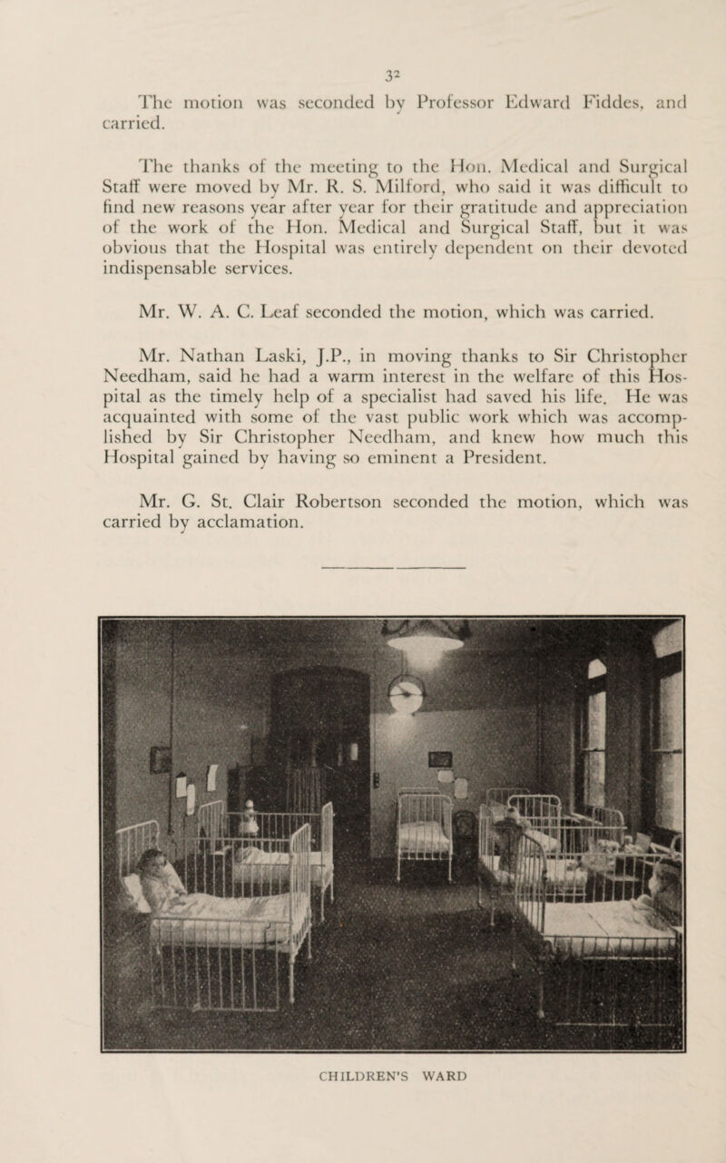 The motion was seconded bv Professor Edward Fiddes, and carried. The thanks of the meeting to the Hon. Medical and Surgical Staff were moved bv Mr. R. S. Milford, who said it was difficult to find new reasons year after year for their gratitude and appreciation of the work of the Hon. Medical and Surgical Staff, but it was obvious that the Hospital was entirely dependent on their devoted indispensable services. Mr. W. A. C. Leaf seconded the motion, which was carried. Mr. Nathan Laski, J.P., in moving thanks to Sir Christopher Needham, said he had a warm interest in the welfare of this Hos¬ pital as the timely help of a specialist had saved his life. He was acquainted with some of the vast public work which was accomp¬ lished by Sir Christopher Needham, and knew' how much this Hospital gained by having so eminent a President. Mr. G. St. Clair Robertson seconded the motion, which was carried by acclamation. J CHILDREN’S WARD