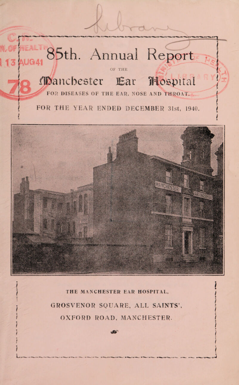 85th. Annual Report . j OP' THE ^ [ fIDan Chester Ear Hospital ; A * FOR DISEASES OF THE EAR. NOSE AND THROAT. ( i FOR THE YEAR ENDED DECEMBER 31st, 1940. ) 1 see THE MANCHESTER EAR HOSPITAL, GROSVENOR SQUARE, ALL SAINTS’, OXFORD ROAD, MANCHESTER. itr l i * l I * i / j i |