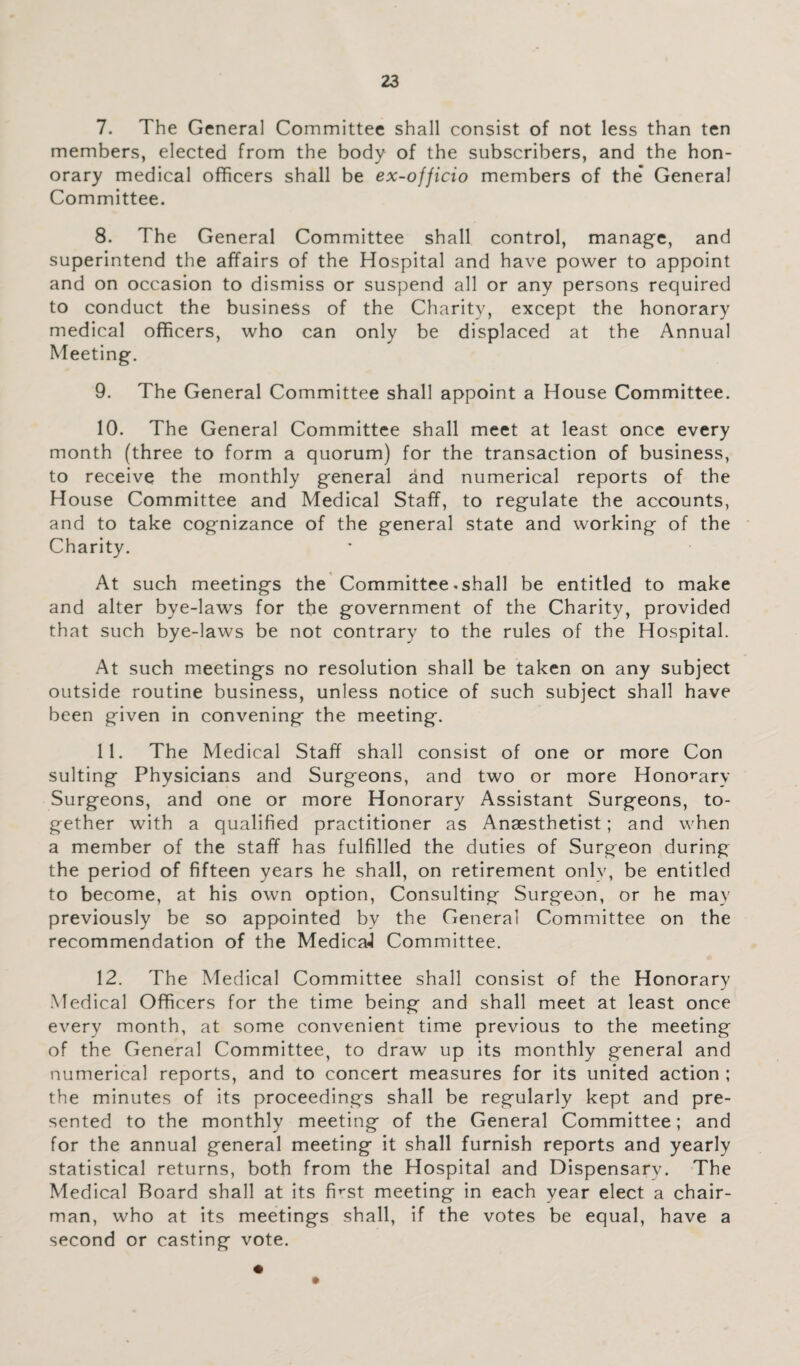 7. The General Committee shall consist of not less than ten members, elected from the body of the subscribers, and the hon¬ orary medical officers shall be ex-officio members of the' General Committee. 8. The General Committee shall control, manage, and superintend the affairs of the Hospital and have power to appoint and on occasion to dismiss or suspend all or any persons required to conduct the business of the Charity, except the honorary medical officers, who can only be displaced at the Annual Meeting. 9. The General Committee shall appoint a House Committee. 10. The General Committee shall meet at least once every month (three to form a quorum) for the transaction of business, to receive the monthly general and numerical reports of the House Committee and Medical Staff, to regulate the accounts, and to take cognizance of the general state and working of the Charity. At such meetings the Committee-shall be entitled to make and alter bye-laws for the government of the Charity, provided that such bye-laws be not contrary to the rules of the Hospital. At such meetings no resolution shall be taken on any subject outside routine business, unless notice of such subject shall have been given in convening the meeting. 11. The Medical Staff shall consist of one or more Con suiting Physicians and Surgeons, and two or more Honorary Surgeons, and one or more Honorary Assistant Surgeons, to¬ gether with a qualified practitioner as Anaesthetist; and when a member of the staff has fulfilled the duties of Surgeon during the period of fifteen years he shall, on retirement only, be entitled to become, at his own option, Consulting Surgeon, or he may previously be so appointed by the General Committee on the recommendation of the MedicaJ Committee. 12. The Medical Committee shall consist of the Honorary Medical Officers for the time being and shall meet at least once every month, at some convenient time previous to the meeting of the General Committee, to draw up its monthly general and numerical reports, and to concert measures for its united action ; the minutes of its proceedings shall be regularly kept and pre¬ sented to the monthly meeting of the General Committee; and for the annual general meeting it shall furnish reports and yearly statistical returns, both from the Hospital and Dispensary. The Medical Board shall at its first meeting in each year elect a chair¬ man, who at its meetings shall, if the votes be equal, have a second or casting vote.