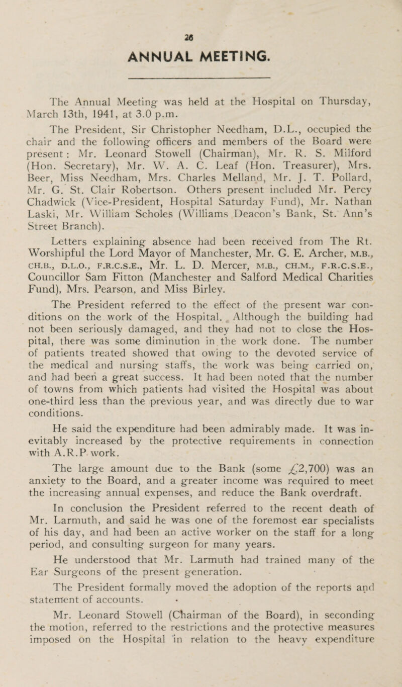 ANNUAL MEETING. The Annual Meeting- was held at the Hospital on \ hursday, March 13th, 1941, at 3.0 p.m. The President, Sir Christopher Needham, D.L., occupied the chair and the following- officers and members of the Board were present : Mr. Leonard Stowell (Chairman), Mr. R. S. Milford (Hon. Secretary), Mr. W. A. C. Leaf (Hon. Treasurer), Mrs. Beer, Miss Needham, Mrs. Charles Melland, Mr. J. T. Pollard, Mr. G. St. Clair Robertson. Others present included Mr. Percy Chadwick (Vice-President, Hospital Saturday Fund), Mr. Nathan Laski, Mr. William Scholes (Williams Deacon’s Bank, St. Ann’s Street Branch). Letters explaining absence had been received from The Rt. Worshipful the Lord Mayor of Manchester, Mr. G. E. Archer, m.b., ch.b., d.l.o., f.r.c.s.e., Mr. L. D. Mercer, m.b., ch.mv f.r.c.s.e., Councillor Sam Fitton (Manchester and Salford Medical Charities Fund), Mrs. Pearson, and Miss Birley. The President referred to the effect of the present war con¬ ditions on the work of the Hospital. Although the building had not been seriously damaged, and they had not to close the Hos¬ pital, there was some diminution in the work done. The number of patients treated showed that owing to the devoted service of the medical and nursing staffs, the work was being carried on, and had been a great success. It had been noted that the number of towns from which patients had visited the Hospital was about one-third less than the previous year, and was directly due to war conditions. He said the expenditure had been admirably made. It was in¬ evitably increased by the protective requirements in connection with A.R.P work. The large amount due to the Bank (some pC2,700) was an anxiety to the Board, and a greater income was required to meet the increasing annual expenses, and reduce the Bank overdraft. In conclusion the President referred to the recent death of Mr. Larmuth, and said he was one of the foremost ear specialists of his day, and had been an active worker on the staff for a long period, and consulting surgeon for many years. He understood that Mr. Larmuth had trained many of the Ear Surgeons of the present generation. The President formally moved the adoption of the reports and statement of accounts. Mr. Leonard Stowell (Chairman of the Board), in seconding the motion, referred to the restrictions and the protective measures imposed on the Hospital in relation to the heavy expenditure