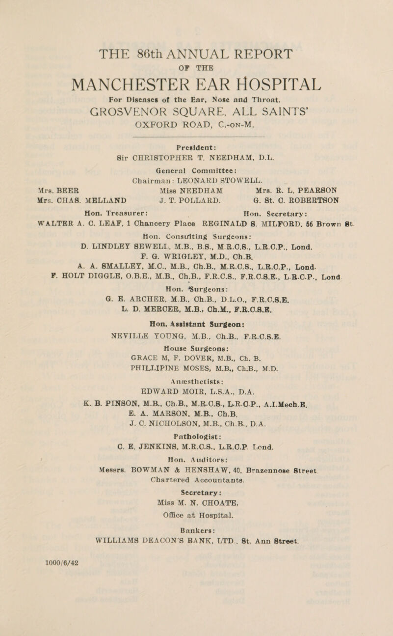 THE 8()th ANNUAL REPORT OP THE MANCHESTER EAR HOSPITAL For Diseases of the Ear, Nose and Throat. GROSVENOR SQUARE, ALL SAINTS’ OXFORD ROAD, C.-on-M. President: Sir CHRISTOPHER T. NEEDHAM, D.L. General Committee: Chairman; LEONARD STOWELL. Mrs. BEER Miss NEEDHAM Mrs. R. L. PEARSON Mrs. CIIAS. MELLAND J. T. POLLARD. Q. St. 0. ROBERTSON Hon. Treasurer: Hon, Secretary: WALTER A. C. LEAF. 1 Chancery Place REGINALD 8. MILFORD. 66 Brown Bt Hon. Consu'lting Surgeons: D. LINDLEY SEWELL. M.B.. B.S.. M R.O.8., L.R.O.P., Lond. P. G. WRIGLEY, M.D.. Ch.B. A. A. SMALLEY. M.O.. M.B.. Ch.B., M.R.C.8.. L.R.O.P., Lond. F. HOLT DIGGLE, O.B.E., M.B.. Ch.B., F.R.C.8.. P.R.O.8.E.. L R.O.P., Lond Hon. ‘Surgeons: G. E. ARCHER, M B.. Ch.B.. D.L.O., F.R.C.8.E. L. D. MERCER, M.B., Oh.M., P.R.O.S.B. Hon. Assistant Surgeon: NEVILLE YOUNG, M.B.. Ch.B., P.R.O.S.E. House Surgeons: GRACE M, F. DOVER, M.B., Ch. B. PHILLIPINE MOSES, M.B., Ch.B., M.D. Anaesthetists: EDWARD MOIR, L.S.A., D.A. K. B. PINSON. M.B.. Ch.B., M.R.O.S., L-R O P.. A.I.Mech.E. E. A. MAR80N. M.B.. Ch.B. J. C. NICHOLSON, M.B., Ch.B.. D.A. Pathologist: 0. E. JENKINS, M.R.O.8.. L.R.O.P, Lend. ' Hon. Auditors: Messrs. BOWMAN & HENSHAW, 40, Brazennose Street Chartered Accountants. Secretary: Miss M. N, CHOATE, Office at Hospital. Bankers: WILLIAMS DEACON’S BANK. LTD., St. Ann Street. 1000/6/42