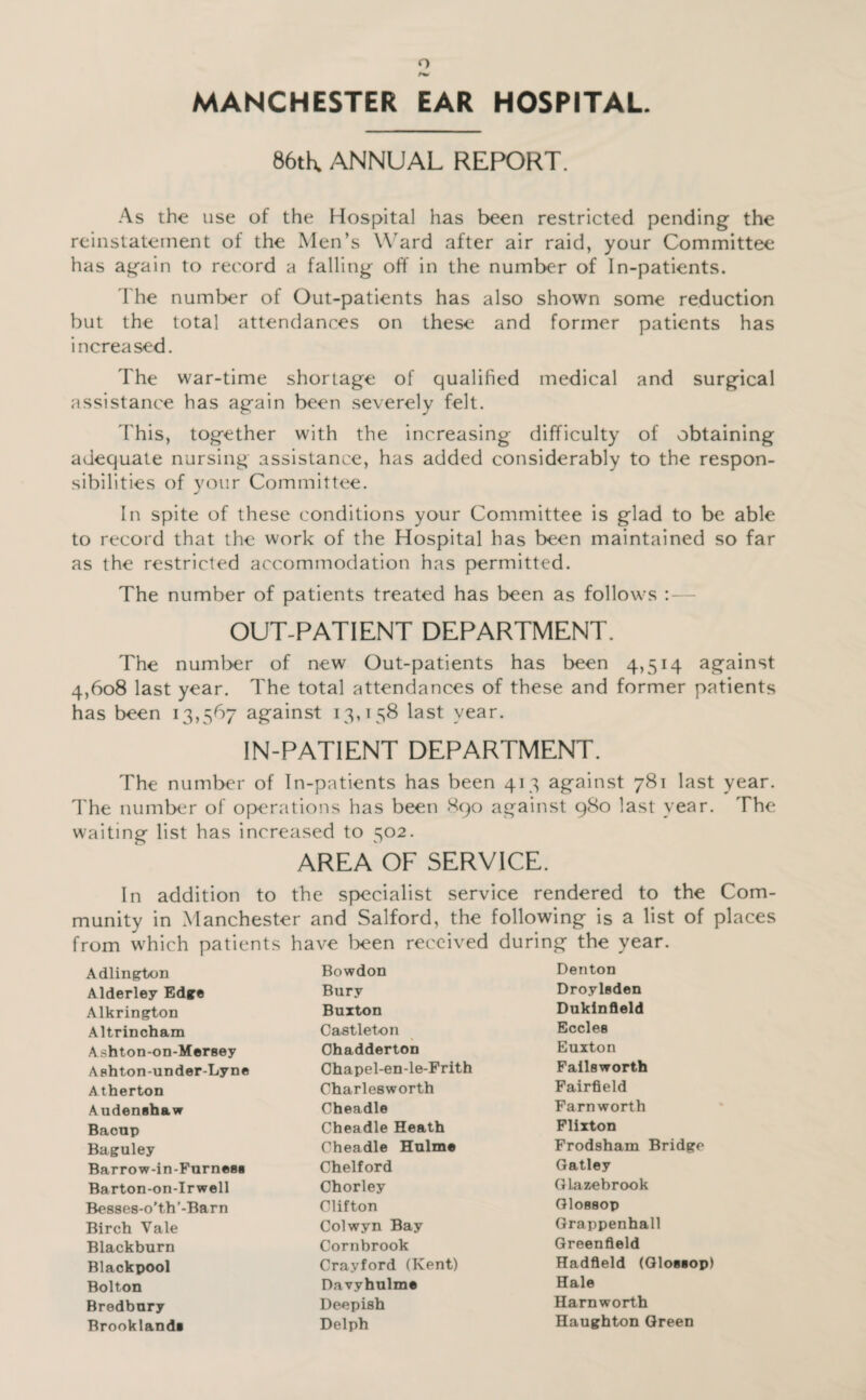 o MANCHESTER EAR HOSPITAL. 86tK ANNUAL REPORT. As the use of the Hospital has been restricted pending the reinstatement of the Men’s Ward after air raid, your Committee has again to record a falling off in the number of In-patients. rhe number of Out-patients has also shown some reduction but the total attendances on these and former patients has increased. The war-time shortage of qualified medical and surgical assistance has again been severely felt. d'his, together with the increasing difficulty of obtaining adequate nursing assistance, has added considerably to the respon¬ sibilities of your Committee. In spite of these conditions your Committee is glad to be able to record that the work of the Hospital has been maintained so far as the restricted accommodation has permitted. The number of patients treated has been as follows OUT-PATIENT DEPARTMENT. The numl>er of new Out-patients has been 4,514 against 4,608 last year. The total attendances of these and former patients has been 13,567 against 13,158 last year. IN-PATIENT DEPARTMENT. The number of In-patients has been 413 against 781 last year. I'he number of operations has been 890 against 980 last year. The waiting list has increased to 502. AREA OF SERVICE. In addition to the specialist service rendered to the Com¬ munity in Manchester and Salford, the following is a list of places from which patients have l>een received during the year. Adlington Bowdon Denton Alderley Edge Bury Droyleden Alkrington Buxton Dukinfleld Altrincham Castleton Eccles Ashton-on-Mersey Ohadderton Euxton Ashton-under-Lyne Chapel-en-le-Frith Faileworth A therton Charlesworth Fairfield Audenebaw Cheadle Farnworth Baoup Cheadle Heath Flixton Baguley Cheadle Hulme Frodsham Bridge Barrow-in-Furnes* Chelford Qatley Barton-on-Irwell Chorley (ilazebrook Besses-o'th '-Barn Clifton QlOBBOP Birch Vale Colwyn Bay Grappenhall Blackburn Cornbrook Greenfield Blackpool Crayford (Kent) Hadfield (Glosiop) Bolton Davyhulme Hale Bredbury Deepish Harnworth Brooklands Delph Haughton Green