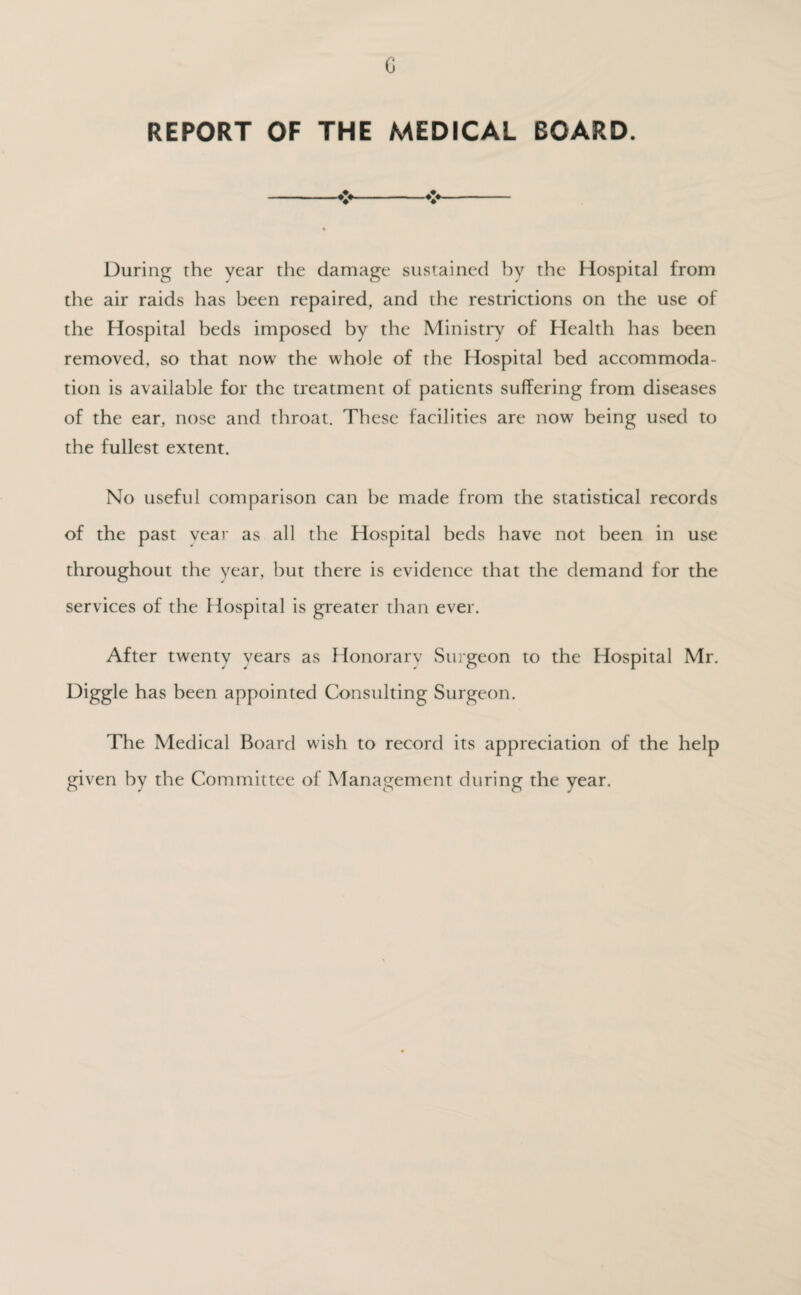G REPORT OF THE MEDICAL BOARD. During the year the damage sustained by the Hospital from the air raids has been repaired, and the restrictions on the use of the Hospital beds imposed by the Ministry of Health has been removed, so that now the whole of the Hospital bed accommoda¬ tion is available for the treatment of patients suffering from diseases of the ear, nose and throat. These facilities are now being used to the fullest extent. No useful comparison can be made from the statistical records of the past year as all the Hospital beds have not been in use throughout the year, but there is evidence that the demand for the services of the ffospital is greater than ever. After twenty years as Honorary Surgeon to the Hospital Mr. Higgle has been appointed Consulting Surgeon. The Medical Board wish to record its appreciation of the help given by the Committee of Management during the year.
