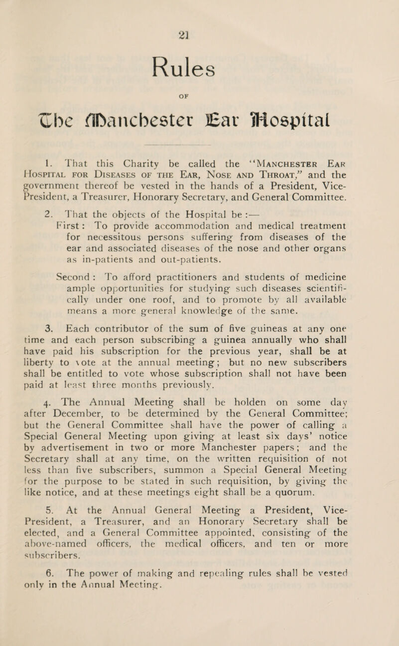 2] Rules OF abc ilDancbester Bar Mospital 1. That this Charity be called the “Manchester Ear 1 lospiTAL FOR Diseases of the Ear, Nose and Throat/ and the government thereof be vested in the hands of a President, Vice- President, a Treasurer, Honorary Secretary, and General Committee. 2. d'hat the objects of the Hospital be :— First : To provide accommodation and medical treatment for necessitous persons suffering from diseases of the ear and associated diseases of the nose and other organs as in-patients and out-patients. Second : To afford practitioners and students of medicine ample opportunities for studying such diseases scientifi¬ cally under one roof, and to promote by all available means a more general knowledge of the same. 3. Each contributor of the sum of five guineas at any one time and each person subscribing a guinea annually who shall have paid his subscription for the previous year, shall be at liberty to \ote at the annual meeting; but no new subscribers shall be entitled to vote whose subscription shall not have been paid at least three months previously. 4. The Annual Meeting shall be holden on some day after December, to be determined bv the General Committee; but the General Committee shall have the power of calling a Special General Meeting upon giving at least six days’ notice by advertisement in two or more Manchester papers; and the Secretary shall at any time, on the written requisition of not less than five subscribers, summon a Special General Meeting for the purpose to be stated in such requisition, by giving the like notice, and at these meetings eight shall be a quorum. 5. At the Annual General Meeting a President, Vice- President, a Treasurer, and an Honorary Secretary shall be elected, and a General Committee appointed, consisting of the above-named officers, the medical officers, and ten or more subscribers. 6. The power of making and repealing rules shall be vested only in the Annual Meeting.