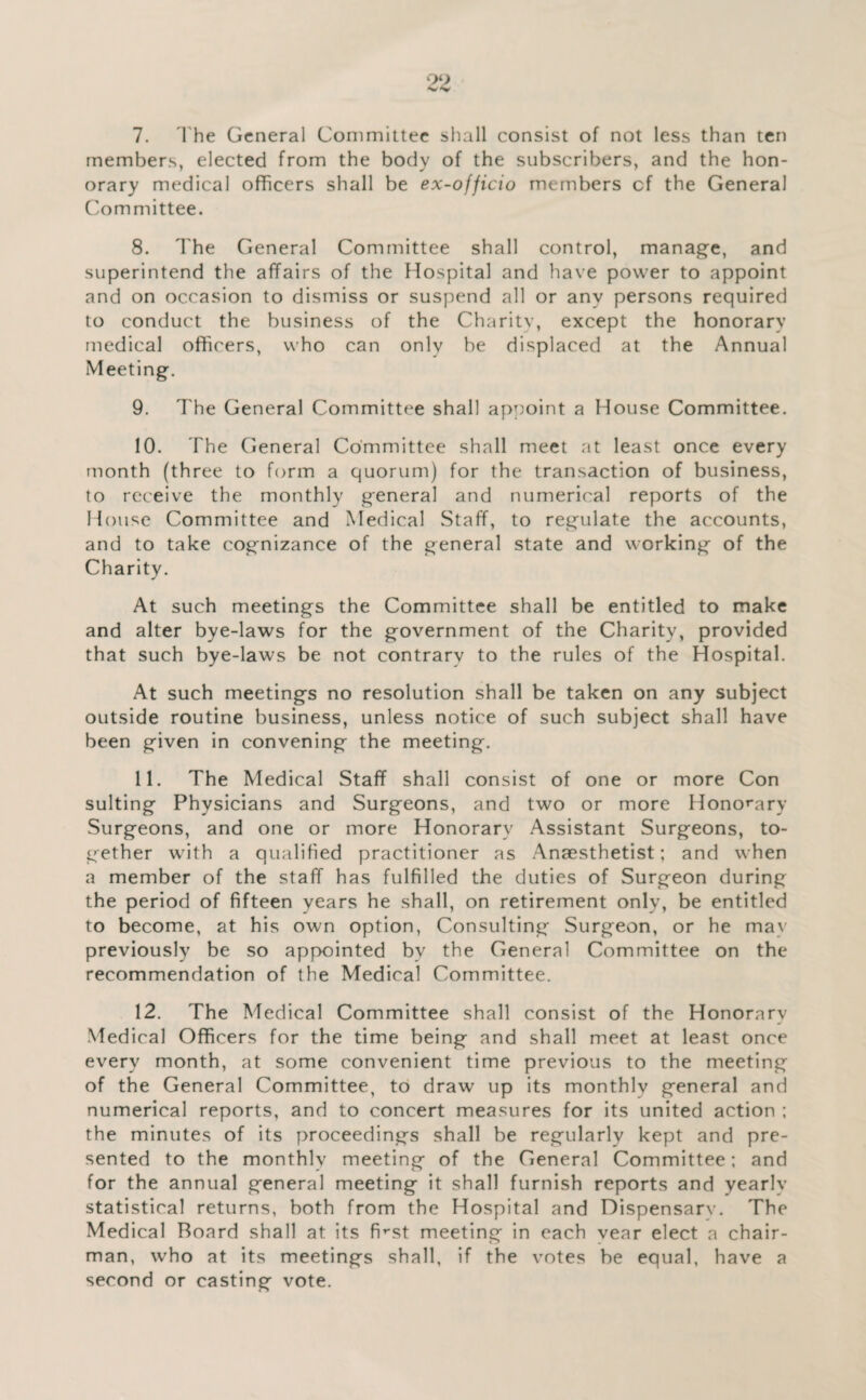 ‘>2 7. I'he General Committee sliall consist of not less than ten members, elected from the body of the subscribers, and the hon¬ orary medical officers shall be ex-officio members cf the General Committee. 8. I'he General Committee shall control, manage, and superintend the affairs of the Hospital and have power to appoint and on occasion to dismiss or suspend all or any persons required to conduct the business of the Charity, except the honorary medical officers, who can only be displaced at the Annual Meeting. 9. The General Committee shall aprioint a House Committee. 10. The General Committee shall meet at least once every month (three to form a quorum) for the transaction of business, to receive the monthly general and numerical reports of the House Committee and Medical Staff, to regulate the accounts, and to take cognizance of the general state and working of the Charity. At such meetings the Committee shall be entitled to make and alter bye-laws for the government of the Charity, provided that such bye-laws be not contrary to the rules of the Hospital. At such meetings no resolution shall be taken on any subject outside routine business, unless notice of such subject shall have been given in convening the meeting. 11. The Medical Staff shall consist of one or more Con suiting Physicians and Surgeons, and two or more Hono^-ary Surgeons, and one or more Honorary Assistant Surgeons, to¬ gether with a qualified practitioner as Anaesthetist; and when a member of the staff has fulfilled the duties of Surgeon during the period of fifteen years he shall, on retirement only, be entitled to become, at his own option. Consulting Surgeon, or he ma\ previously be so appointed by the General Committee on the recommendation of the Medical Committee. 12. The Medical Committee shall consist of the Honorary Medical Officers for the time being and shall meet at least once every month, at some convenient time previous to the meeting of the General Committee, to draw up its monthlv general and numerical reports, and to concert measures for its united action ; the minutes of its proceedings shall be regularly kept and pre¬ sented to the monthly meeting of the General Committee; and for the annual general meeting it shall furnish reports and yearly statistical returns, both from the Hospital and Dispensary. The Medical Board shall at its fi^'St meeting in each vear elect a chair¬ man, who at its meetings shall, if the votes be equal, have a second or casting vote.