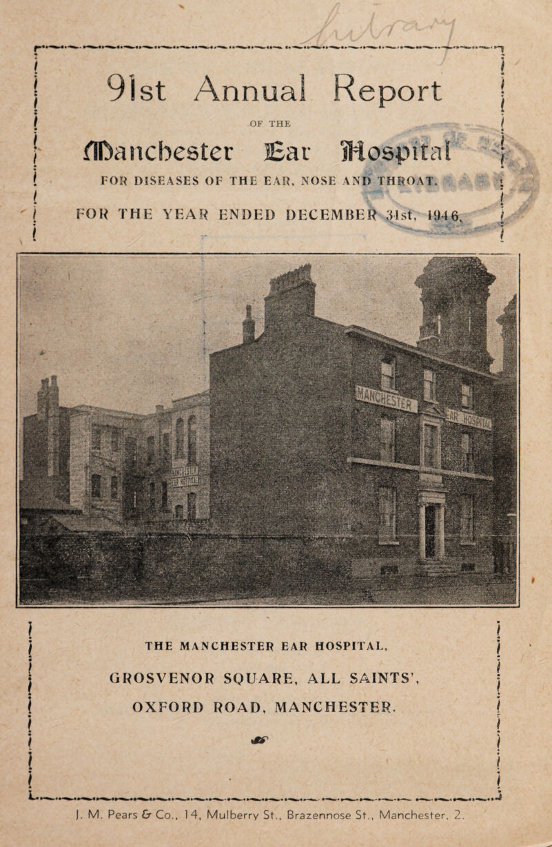 I | 91st Annual Report j • « f OF THE -sr / • • ! tlDancbester Eau Hospital ; ( FOR DISEASES OF THE EAIt. NOSE ANI) THROAT. j | j THE MANCHESTER EAR HOSPITAL, ) j i j THE MANCHESTER EAR HOSPITAL, ) i i | GROSVENOR SQUARE, ALL SAINTS', j i OXFORD ROAD. MANCHESTER. \ | GROSVENOR SQUARE, ALL SAINTS’, j i OXFORD ROAD. MANCHESTER. j