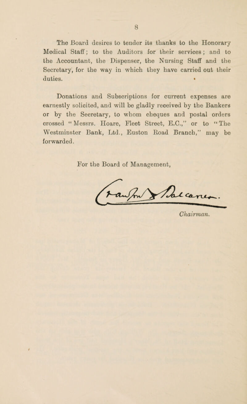 The Board desires to tender its thanks to the Honorary Medical Staff; to the Auditors for their services; and to the Accountant, the Dispenser, the Nursing Staff and the Secretary, for the way in which they have carried out their duties. * Donations and Subscriptions for current expenses are earnestly solicited, and will be gladly received by the Bankers or by the Secretary, to whom cheques and postal orders crossed “Messrs. Hoare, Fleet Street, E.C.,” or to “The Westminster Bank, Ltd., Euston Road Branch,” may be forwarded. For the Board of Management, *