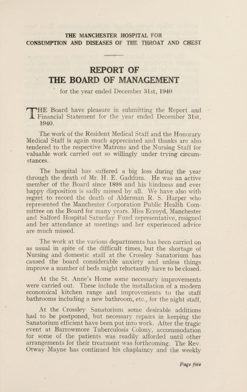 THE MANCHESTER HOSPITAL FOR CONSUMPTION AND DISEASES OF THE THROAT AND CHEST REPORT OF THE BOARD OF MANAGEMENT for the year ended December 31st, 1940 THE Board have pleasure in submitting the Report and Financial Statement for the year ended December 31st, 1940. The work of the Resident Medical Staff and the Honorary Medical Staff is again much appreciated and thanks are also tendered to the respective Matrons and the Nursing Staff for valuable work carried out so willingly under trying circum¬ stances. The hospital has suffered a big loss during the year through the death of Mr. H. E. Gaddum. He was an active member of the Board since 1898 and his kindness and ever happy disposition is sadly missed by all. We have also with regret to record the death of Alderman R. S. Harper who represented the Manchester Corporation Public Health Com¬ mittee on the Board for many years. Miss Ecroyd, Manchester and Salford Hospital Saturday Fund representative, resigned and her attendance at meetings and her experienced advice are much missed. The work at the various departments has been carried on as usual in spite of the difficult times, but the shortage of Nursing and domestic staff at the Crossley Sanatorium has caused the board considerable anxiety and unless things improve a number of beds might reluctantly have to be closed. At the St. Anne's Home some necessary improvements were carried out. These include the installation of a modern economical kitchen range and improvements to the staff bathrooms including a new bathroom, etc., for the night staff, At the Crossley Sanatorium some desirable additions had to be postponed, but necessary repairs in keeping the Sanatorium efficient have been put into work. After the tragic event at Barrowmore Tuberculosis Colony, accommodation for some of the patients was readily afforded until other arrangements for their treatment was forthcoming. The Rev. Otway Mayne has continued his chaplaincy and the weekly