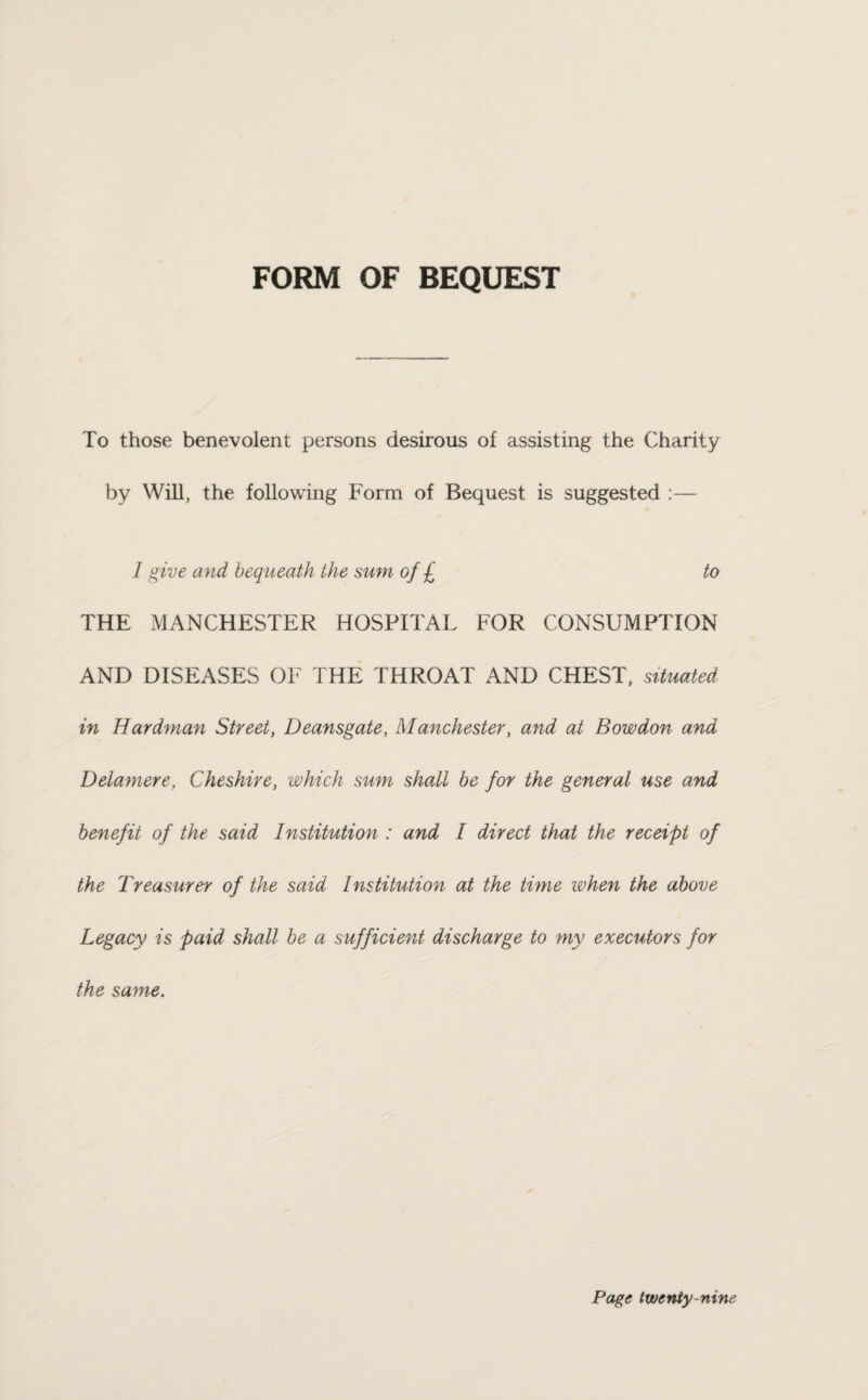 FORM OF BEQUEST To those benevolent persons desirous of assisting the Charity by Will, the following Form of Bequest is suggested :— 1 give and bequeath the sum of £ to THE MANCHESTER HOSPITAL FOR CONSUMPTION AND DISEASES OF THE THROAT AND CHEST, situated in Hardman Street, Deansgate, Manchester, and at Bowdon and Dela7nere, Cheshire, which sum shall be for the general use and benefit of the said Institution : and I direct that the receipt of the Treasurer of the said Institution at the time when the above Legacy is paid shall be a sufficient discharge to my executors for the same.