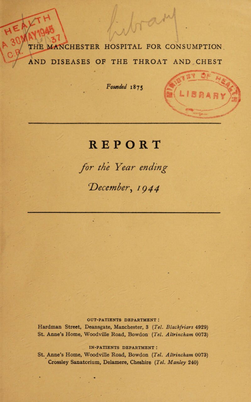 THE CHESTER HOSPITAL FOR CONSUMPTION AND DISEASES OF THE THROAT AND CHEST Founded 1875 L18 fj A R REPORT TDecember, 1944 OUT-PATIENTS DEPARTMENT .* Hardman Street, Deansgate, Manchester, 3 {Tel. Blackfriars 4929) St. Anne's Home, Woodville Road, Bowdon (Tel. Altrincham 0073) IN-PATIENTS DEPARTMENT : St. Anne’s Home, Woodville Road, Bowdon (Tel. Altrincham 0073) Crossley Sanatorium, Delamere, Cheshire (Tel. Manley 240)