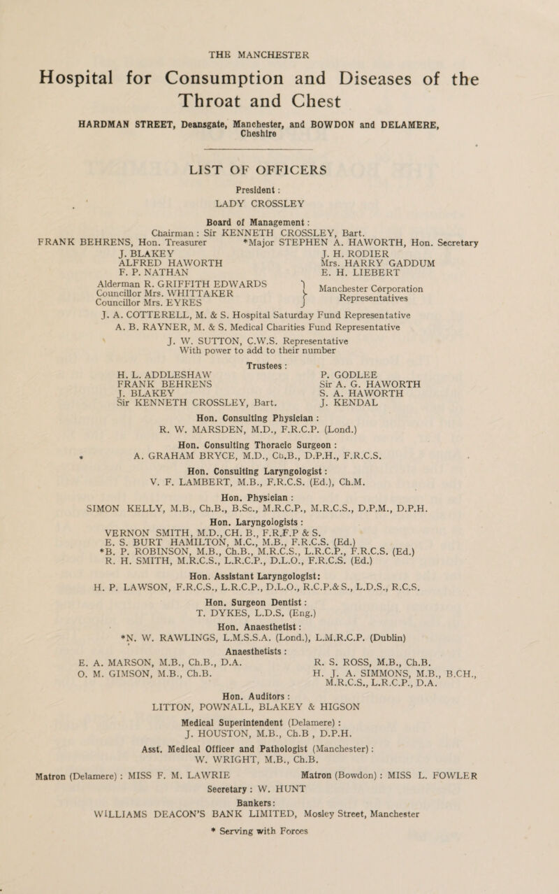 THE MANCHESTER Hospital for Consumption and Diseases of the Throat and Chest HARDMAN STREET, Deansgate, Manchester, and BOWDON and DELAMERE, Cheshire LIST OF OFFICERS President: LADY CROSSLEY Board of Management : Chairman : Sir KENNETH CROSSLEY, Bart. FRANK BEHRENS, Hon. Treasurer *Major STEPHEN A. HAWORTH, Hon. Secretary J. BLAKEY J. H. RODIER ALFRED HAWORTH Mrs. HARRY GADDUM F. P. NATHAN E. H. LIEBERT Alderman R. GRIFFITH EDWARDS 1 . r r, „ Councillor Mrs. WHITTAKER V Man(±ester Corporation Councillor Mrs. EYRES j Representatives J. A. COTTERELL, M. & S. Hospital Saturday Fund Representative A. B. RAYNER, M. & S. Medical Charities Fund Representative J. W. SUTTON, C.W.S. Representative With power to add to their number Trustees * H. L. ADDLESHAW P. GODLEE FRANK BEHRENS Sir A. G. HAWORTH J. BLAKEY S. A. HAWORTH Sir KENNETH CROSSLEY, Bart. J. KENDAL Hon. Consulting Physician : R. W. MARSDEN, M.D., F.R.C.P. (Lond.) Hon. Consulting Thoracic Surgeon : . A. GRAHAM BRYCE, M.D., Cti.B., D.P.H., F.R.C.S. Hon. Consulting Laryngologist: V. F. LAMBERT, M.B., F.R.C.S. (Ed.), Ch.M. Hon. Physician : SIMON KELLY, M.B., Ch.B., B.Sc., M.R.C.P., M.R.C.S., D.P.M., D.P.H. Hon. Laryngologists : VERNON SMITH, M.D.,CH. B., F.R.F.P & S. E. S. BURT HAMILTON, M.C., M.B., F.R.C.S. (Ed.) *B. P. ROBINSON, M.B., Ch.B., M.R.C.S., L.R.C.P., F.R.C.S. (Ed.) R. H. SMITH, M.R.C.S., L.R.C.P., D.L.O., F.R.C.S. (Ed.) Hon. Assistant Laryngologist: H. P. LAWSON, F.R.C.S., L.R.C.P., D.L.O., R.C.P.&S., L.D.S., R.C.S. Hon. Surgeon Dentist: T. DYKES, L.D.S. (Eng.) Hon. Anaesthetist: *N. W. RAWLINGS, L.M.S.S.A. (Lond.), L.M.R.C.P. (Dublin) Anaesthetists: E. A. MARSON, M.B., Ch.B., D.A. R. S. ROSS, M.B., Ch.B. O. M. GIMSON, M.B., Ch.B. H. J. A. SIMMONS, M.B., B.CH., M.R.C.S., L.R.C.P., D.A. Hon. Auditors : LITTON, POWNALL, BLAKEY & HIGSON Medical Superintendent (Delamere) : J. HOUSTON, M.B., Ch.B , D.P.H. Asst. Medical Officer and Pathologist (Manchester): W. WRIGHT, M.B., Ch.B. Matron (Delamere) : MISS F. M. LAWRIE Matron (Bowdon) : MISS L. FOWLER Secretary : W. HUNT Bankers: WILLIAMS DEACON’S BANK LIMITED, Mosley Street, Manchester * Serving with Forces