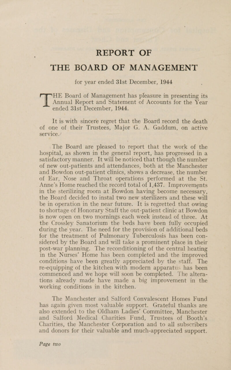 REPORT OF THE BOARD OF MANAGEMENT for year ended 31st December, 1944 THE Board of Management has pleasure in presenting its Annual Report and Statement of Accounts for the Year ended 31st December, 1944. It is with sincere regret that the Board record the death of one of their Trustees, Major G. A. Gaddum, on active service. The Board are pleased to report that the work of the hospital, as shown in the general report, has progressed in a satisfactory manner. It will be noticed that though the number of new out-patients and attendances, both at the Manchester and Bowdon out-patient clinics, shows a decrease, the number of Ear, Nose and Throat operations performed at the St. Anne’s Home reached the record total of 1,437. Improvements in the sterilizing room at Bowdon having become necessary, the Board decided to instal two new sterilizers and these will be in operation in the near future. It is regretted that owing to shortage of Honorary Staff the out-patient clinic at Bowdon is now open on two mornings each week instead of three. At the Crossley Sanatorium the beds have been fully occupied during the year. The need for the provision of additional beds for the treatment of Pulmonary Tuberculosis has been con¬ sidered by the Board and will take a prominent place in their post-war planning. The reconditioning of the central heating in the Nurses’ Home has been completed and the improved conditions have been greatly appreciated by the staff. The re-equipping of the kitchen with modern apparatus has been commenced and wre hope will soon be completed. The altera¬ tions already made have made a big improvement in the working conditions in the kitchen. i The Manchester and Salford Convalescent Homes Eund has again given most valuable support. Grateful thanks are also extended to the Oldham Ladies’ Committee, Manchester and Salford Medical Charities Eund, Trustees of Booth’s Charities, the Manchester Corporation and to all subscribers and donors for their valuable and much-appreciated support. Page two