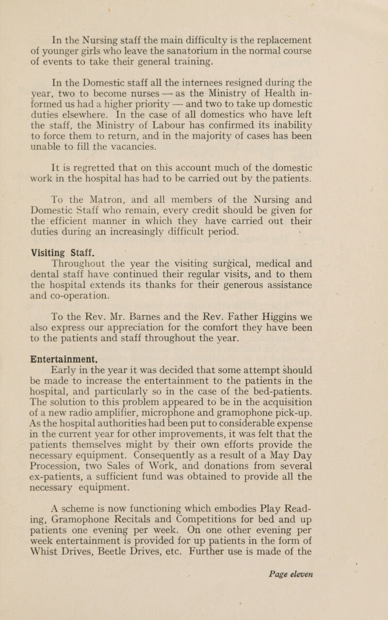 of younger girls who leave the sanatorium in the normal course of events to take their general training. In the Domestic staff all the internees resigned during the year, two to become nurses — as the Ministry of Health in¬ formed us had a higher priority — and two to take up domestic duties elsewhere. In the case of all domestics who have left the staff, the Ministry of Labour has confirmed its inability to force them to return, and in the majority of cases has been unable to fill the vacancies. It is regretted that on this account much of the domestic work in the hospital has had to be carried out by the patients. To the Matron, and all members of the Nursing and Domestic Staff who remain, every credit should be given for the efficient manner in which they have carried out their duties during an increasingly difficult period. Visiting Staff. Throughout the year the visiting surgical, medical and dental staff have continued their regular visits, and to them the hospital extends its thanks for their generous assistance and co-operation. To the Rev. Mr. Barnes and the Rev. Father Higgins we also express our appreciation for the comfort they have been to the patients and staff throughout the year. Entertainment. Early in the year it was decided that some attempt should be made to increase the entertainment to the patients in the hospital, and particularly so in the case of the bed-patients. The solution to this problem appeared to be in the acquisition of a new radio amplifier, microphone and gramophone pick-up. As the hospital authorities had been put to considerable expense in the current year for other improvements, it was felt that the patients themselves might by their own efforts provide the necessary equipment. Consequently as a result of a May Day Procession, two Sales of Work, and donations from several ex-patients, a sufficient fund was obtained to provide all the necessary equipment. A scheme is now functioning which embodies Play Read¬ ing, Gramophone Recitals and Competitions for bed and up patients one evening per week. On one other evening per week entertainment is provided for up patients in the form of Whist Drives, Beetle Drives, etc. Further use is made of the