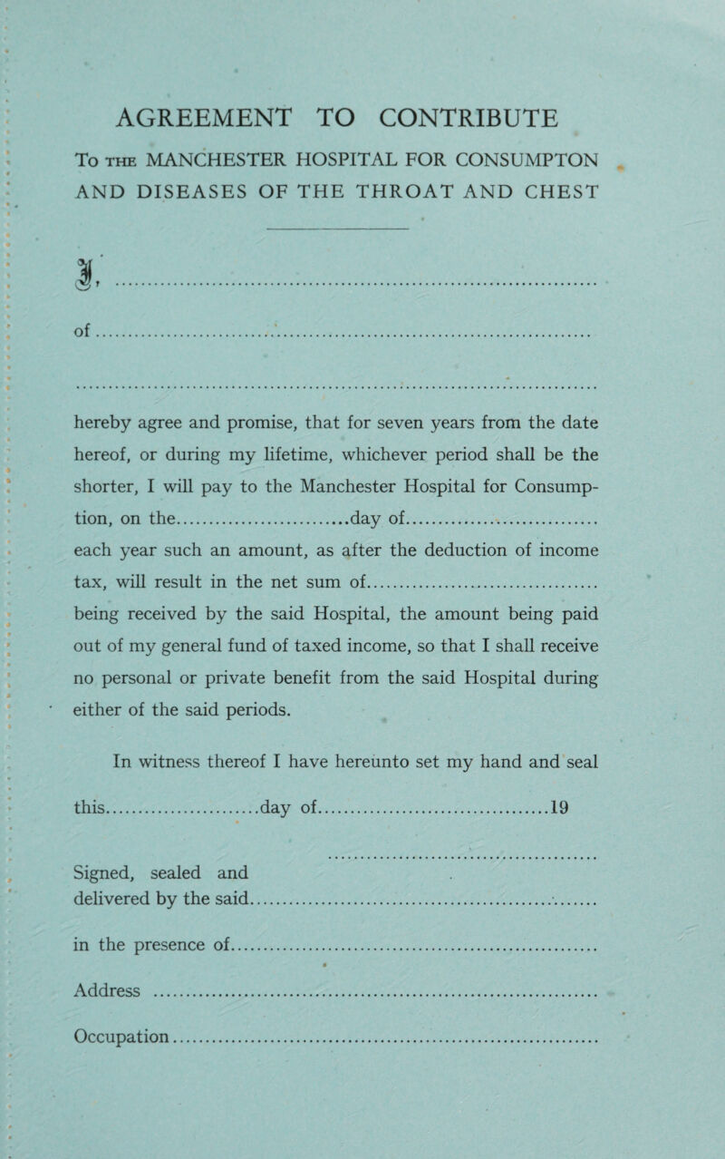 AGREEMENT TO CONTRIBUTE To the MANCHESTER HOSPITAL FOR CONSUMPTON AND DISEASES OF THE THROAT AND CHEST of hereby agree and promise, that for seven years from the date hereof, or during my lifetime, whichever period shall be the shorter, I will pay to the Manchester Hospital for Consump¬ tion, on the.day of. each year such an amount, as after the deduction of income tax, will result in the net sum of. being received by the said Hospital, the amount being paid out of my general fund of taxed income, so that I shall receive no personal or private benefit from the said Hospital during either of the said periods. In witness thereof I have hereunto set my hand and seal this.day of.19 Signed, sealed and delivered by the said.•. in the presence of. Address . Occupation..