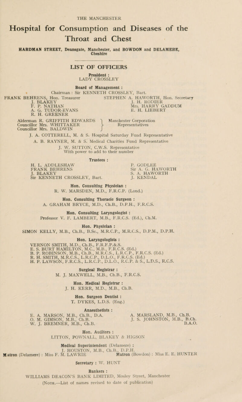 THE MANCHESTER Hospital for Consumption and Diseases of the Throat and Chest HARDMAN STREET, Deansgate, Manchester, and BOWDON and DELAMERE, Cheshire LIST OF OFFICERS President : LADY CROSSLEY Board of Management : Chairman : Sir KENNETH CROSSLEY. Bart. FRANK BEHRENS, Hon. Treasurer J. BLAKEY F. P. NATHAN A. G. TUDOR-EVANS R. H. GREENER .Alderman R. GRIFFITH EDWARDS Councillor Mrs. WHITTAKER Councillor Mrs. BALDWIN STEPHEN A. HAWORTH, Hon. Secretary J. H. RODIER Mrs. HARRY GADDUM E. H. LIEBERT Manchester Corporation Representatives J. A. COTTERELL, M. & S. Hospital Saturday Fund Representative A. B. RAYNER, M. & S. Medical Charities Fund Representative J. W. SUTTON, C.W.S. Representative With power to add to their number Trustees : H. L. ADDLESHAW FRANK BEHRENS J. BLAKEY Sir KENNETH CROSSLEY, Bart. P. GODLEE Sir A. G. HAWORTH S. A. HAWORTH J. KENDAL Hon. Consulting Physician : R. W. MARSDEN, M.D., F.R.C.P. (Lond.) Hon. Consulting Thoracic Surgeon : A. GRAHAM BRYCE, M.D., Ch.B., D.P.H., F.R.C.S. Hon. Consulting Laryngologist : Professor V. F. LAMBERT, M.B., F.R.C.S. (Ed.), Ch.M. Hon. Physician : SIMON KELLY, M.B., Ch.B., B.Sc., M.R.C.P., M.R.C.S., D.P.M., D.P.H. Hon. Laryngologists : VERNON SMITH, M.D., Ch.B., F.R.F.P.&.S. E. S. BURT HAMILTON, M.C., M.B., F.R.C.S. (Ed.) B. P. ROBINSON, M.B., Ch.B., M.R.C.S., L.R.C.P., F.R.C.S. (Ed.) R. H. SMITH, M.R.C.S., L.R.C.P., D.L.O., F.R.C.S. (Ed.) H. P. LAWSON, F.R.C.S., L.R.C.P., D.L.O., R.C.P. & S., L.D.S., R.C.S. Surgical Registrar : M. J. MAXWELL, M.B., Ch.B., F.R.C.S. Hon. Medical Registrar : J. H. KERR, M.D., M.B., Ch.B. Hon. Surgeon Dentist : T. DYKES, L.D.S. (Eng.) Anaesthetists : E. A. MARSON, M.B., Ch.B., D.A. O. M. GIMSON, M.B., Ch.B. W. J. BREMNER, M.B., Ch.B. Hon. Auditors : LITTON, POWNALL, BLAKEY & HIGSON A. MARSLAND, M.B., Ch.B. J. S. JOHNSTON, M.B., B.Ch. B.A.O. Medical Superintendent (Delamere) : J. HOUSTON, M.B., Ch.B., D.P.H. Matron (Delamere) : Miss F. M. LAWRIE Matron (Bowdon) : Miss E. E. HUNTER Secretary : W. HUNT Bankers : WILLIAMS DEACON’S BANK LIMITED, Mosley Street, Manchester (Note.—List of names revised to date of publication)