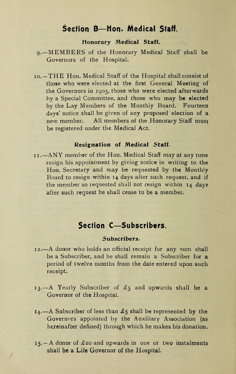 Section B—Hon. Medical Staff. Honorary Medical Staff. g.—MEMBERS of the Honorary Medical Staff shall be Governors of the Hospital. 10. -THE Hon. Medical Staff of the Hospital shall consist of those who were elected at the first General Meeting of the Governors in 1905, those who were elected afterwards by a Special Committee, and those who may be elected by the Lay Members of the Monthly Board. Fourteen days’ notice shall be given of any proposed election of a new member. All members of the Honorary Staff must be registered under the Medical Act. Resignation of Medical 5taff. 11. —ANY member of the Hon. Medical Staff may at any time resign his appointment by giving notice in writing to the Hon. Secretary and may be requested by the Monthly Board to resign within 14 days after such request, and if the member so requested shall not resign within 14 days after such request he shall cease to be a member. Section C—Subscribers. Subscribers. 12. —A donor who holds an official receipt for any sum shall be a Subscriber, and he shall remain a Subscriber for a period of twelve months from the date entered upon such receipt. 13. —A Yearly Subscriber of £5 and upwards shall be a Governor of the Hospital. 14. —A Subscriber of less than £5 shall be represented by the Governors appointed by the Auxiliary Association (as hereinafter defined) through which he makes his donation. 15. — A donor of £20 and upwards in one or two instalments shall be a Life Governor of the Hospital.
