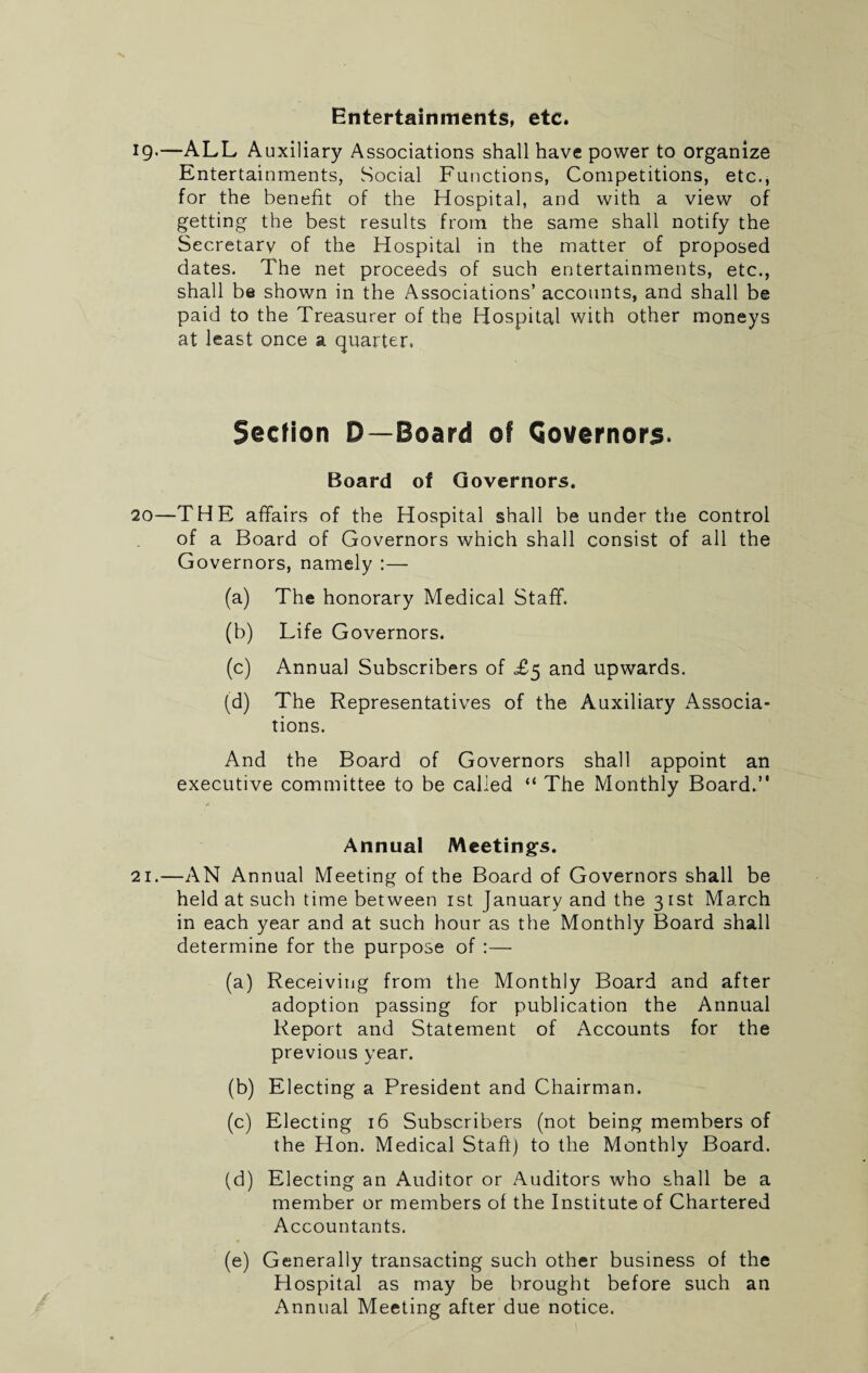 19.—ALL Auxiliary Associations shall have power to organize Entertainments, Social Functions, Competitions, etc., for the benefit of the Hospital, and with a view of getting the best results from the same shall notify the Secretary of the Hospital in the matter of proposed dates. The net proceeds of such entertainments, etc., shall be shown in the Associations’ accounts, and shall be paid to the Treasurer of the Hospital with other moneys at least once a quarter. Section D—Board of Governors. Board of Governors. 20—THE affairs of the Hospital shall be under the control of a Board of Governors which shall consist of all the Governors, namely :— (a) The honorary Medical Staff. (b) Life Governors. (c) Annual Subscribers of T5 and upwards. (d) The Representatives of the Auxiliary Associa¬ tions. And the Board of Governors shall appoint an executive committee to be called “ The Monthly Board.” Annual Meetings. 21.—AN Annual Meeting of the Board of Governors shall be held at such time between 1st January and the 3 1st March in each year and at such hour as the Monthly Board shall determine for the purpose of :— (a) Receiving from the Monthly Board and after adoption passing for publication the Annual Report and Statement of Accounts for the previous year. (b) Electing a President and Chairman. (c) Electing 16 Subscribers (not being members of the Hon. Medical Staff) to the Monthly Board. (d) Electing an Auditor or Auditors who shall be a member or members of the Institute of Chartered Accountants. (e) Generally transacting such other business of the Hospital as may be brought before such an Annual Meeting after due notice.