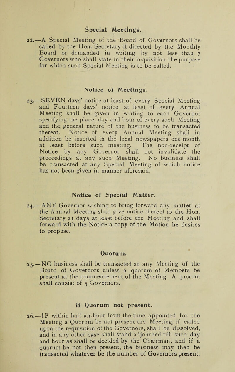Special Meetings. 22.—A Special Meeting of the Board of Governors shall be called by the Hon. Secretary if directed by the Monthly Board or demanded in writing by not less than 7 Governors who shall state in their requisition the purpose for which such Special Meeting is to be called. Notice of Meetings. 23.—SEVEN days’ notice at least of every Special Meeting and Fourteen days’ notice at least of every Annual Meeting shall be given in writing to each Governor specifying the place, day and hour of every such Meeting and the general nature of the business to be transacted thereat. Notice of every Annual Meeting shall in addition be inserted in the local newspapers one month at least before such meeting. The non-receipt of Notice by any Governor shall not invalidate the proceedings at any such Meeting. No business shall be transacted at any Special Meeting of which notice has not been given in manner aforesaid. Notice of Special Matter. 24.—ANY Governor wishing to bring forward any matter at the Annual Meeting shall give notice thereof to the Hon. Secretary 21 days at least before the Meeting and shall forward with the Notice a copy of the Motion he desires to propose. Quorum. 25. — NO business shall be transacted at any Meeting of the Board of Governors unless a quorum of Members be present at the commencement of the Meeting. A quorum shall consist of 5 Governors. if Quorum not present. 26.—IF within half-an-hour from the time appointed for the Meeting a Quorum be not present the Meeting, if called upon the requisition of the Governors, shall be dissolved, and in any other case shall stand adjourned till such day and hour as shall be decided by the Chairman, and if a quorum be not then present, the business may then be transacted whatever be the number of Governors present.