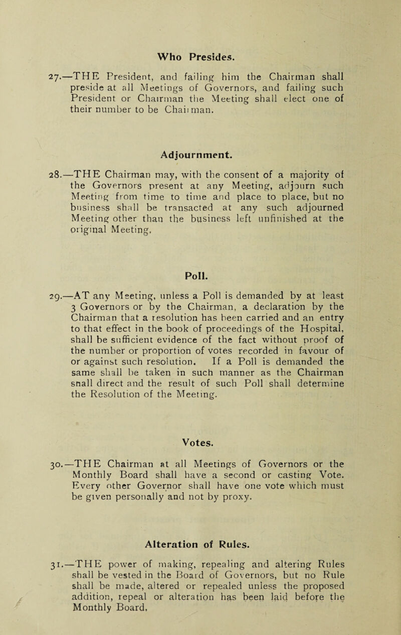 Who Presides. 27.—THE President, and fading him the Chairman shall preside at all Meetings of Governors, and failing such President or Chairman the Meeting shall elect one of their number to be Chad man. Adjournment. 28.—THE Chairman may, with the consent of a majority of the Governors present at any Meeting, adjourn such Meeting from time to time and place to place, but no business shall be transacted at any such adjourned Meeting other than the business left unfinished at the original Meeting. Poll. 29.—AT any Meeting, unless a Poll is demanded by at least 3 Governors or by the Chairman, a declaration by the Chairman that a resolution has been carried and an entry to that effect in the book of proceedings of the Hospital, shall be sufficient evidence of the fact without proof of the number or proportion of votes recorded in favour of or against such resolution. If a Poll is demanded the same shall be taken in such manner as the Chairman snail direct and the result of such Poll shall determine the Resolution of the Meeting. Votes. 30.—TPIE Chairman at all Meetings of Governors or the Monthly Board shall have a second or casting Vote. Every other Governor shall have one vote which must be given personally and not by proxy. Alteration of Rules. 31.—THE power of making, repealing and altering Rules shall be vested in the Board of Governors, but no Rule shall be made, altered or repealed unless the proposed addition, repeal or alteration has been laid before the Monthly Board,
