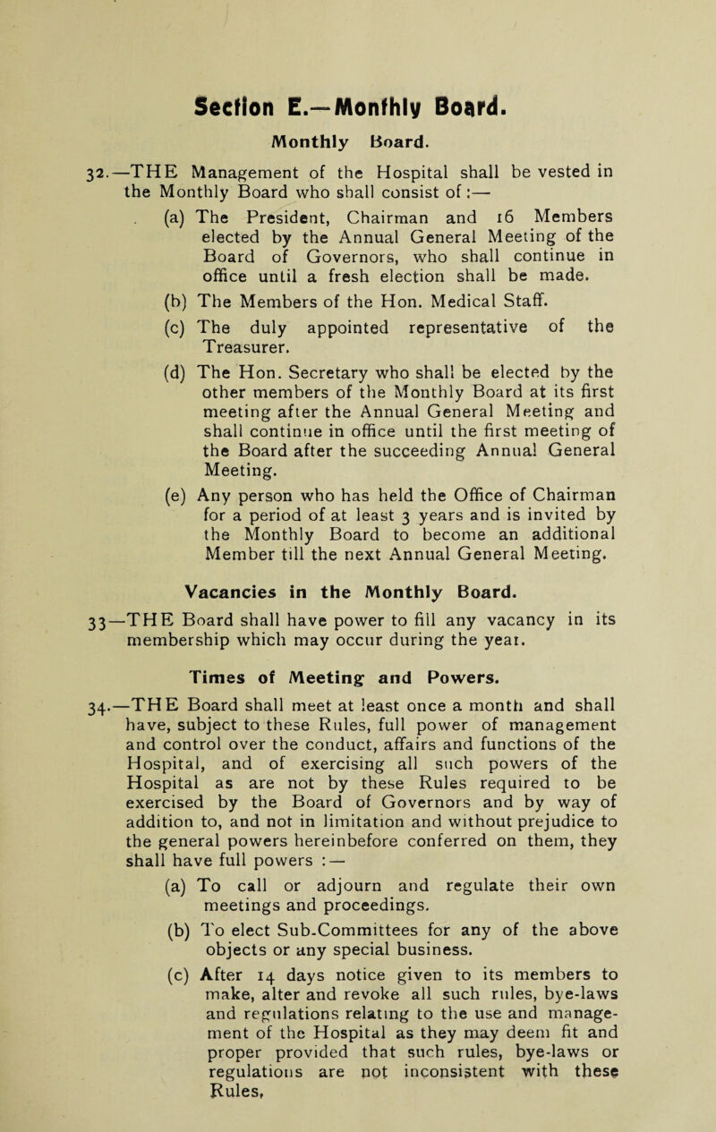 Monthly Board. 32.—THE Management of the Hospital shall be vested in the Monthly Board who shall consist of (a) The President, Chairman and 16 Members elected by the Annual General Meeting of the Board of Governors, who shall continue in office until a fresh election shall be made. (b) The Members of the Hon. Medical Staff. (c) The duly appointed representative of the Treasurer. (d) The Hon. Secretary who shall be elected by the other members of the Monthly Board at its first meeting after the Annual General Meeting and shall continue in office until the first meeting of the Board after the succeeding Annual General Meeting. (e) Any person who has held the Office of Chairman for a period of at least 3 years and is invited by the Monthly Board to become an additional Member till the next Annual General Meeting. Vacancies in the Monthly Board. 33—THE Board shall have power to fill any vacancy in its membership which may occur during the year. Times of Meeting and Powers. 34.—THE Board shall meet at least once a month and shall have, subject to these Rules, full power of management and control over the conduct, affairs and functions of the Hospital, and of exercising all such powers of the Hospital as are not by these Rules required to be exercised by the Board of Governors and by way of addition to, and not in limitation and without prejudice to the general powers hereinbefore conferred on them, they shall have full powers : — (a) To call or adjourn and regulate their own meetings and proceedings. (b) To elect Sub.Committees for any of the above objects or any special business. (c) After 14 days notice given to its members to make, alter and revoke all such rules, bye-laws and regulations relating to the use and manage¬ ment of the Hospital as they may deem fit and proper provided that such rules, bye-laws or regulations are not inconsistent with these Rules,