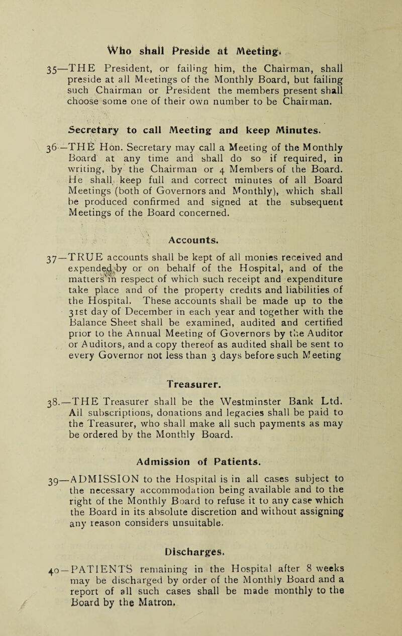 Who shall Preside at Meeting:. 35—THE President, or failing him, the Chairman, shall preside at all Meetings of the Monthly Board, but failing such Chairman or President the members present shall choose some one of their own number to be Chairman. A . Secretary to call Meeting and keep Minutes. 36 —THE Hon. Secretary may call a Meeting of the Monthly Board at any time and shall do so if required, in writing, by the Chairman or 4 Members of the Board. He shall keep full and correct minutes of all Board Meetings (both of Governors and Monthly), which shall be produced confirmed and signed at the subsequent Meetings of the Board concerned. Accounts. 37 —TRUE accounts shall be kept of all monies received and expende^by or on behalf of the Hospital, and of the matters^m respect of which such receipt and expenditure take place and of the property credits and liabilities of the Hospital. These accounts shall be made up to the 31st day of December in each year and together with the Balance Sheet shall be examined, audited and certified prior to the Annual Meeting of Governors by the Auditor or Auditors, and a copy thereof as audited shall be sent to every Governor not less than 3 days before such Meeting Treasurer. 38.—THE Treasurer shall be the Westminster Bank Ltd. All subscriptions, donations and legacies shall be paid to the Treasurer, who shall make all such payments as may be ordered by the Monthly Board. Admission of Patients. 39—ADMISSION to the Hospital is in all cases subject to the necessary accommodation being available and to the right of the Monthly Board to refuse it to any case which the Board in its absolute discretion and without assigning any reason considers unsuitable. Discharges. 40 —PATIENTS remaining in the Hospital after 8 weeks may be discharged by order of the Monthly Board and a report of all such cases shall be made monthly to the Board by the Matron.