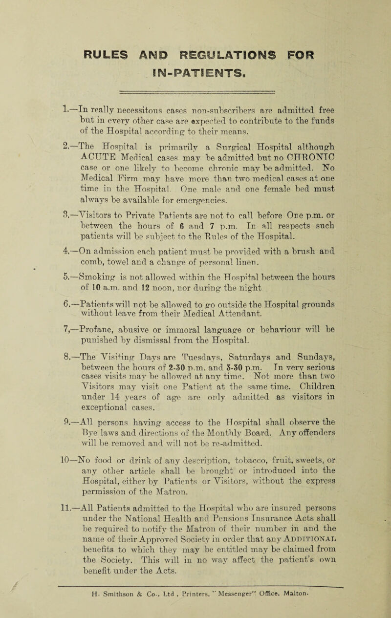 RULES AMD REGULATIONS FOR IN-PATIENTS. !•—In really necessitous cases non-subscribers are admitted free but in every other case are expected to contribute to the funds of the Hospital according- to their means. 2. —The Hospital is primarily a Surgical Hospital althong-h ACUTE Medical cases may be admitted but no CHBONIC case or one likely to become chronic may be admitted. No Medical Firm may have more than two medical cases at one time in the Hospital. One male and one female bed must always be available for emergencies. 3. —Visitors to Private Patients are not to call before One p.m. or between the hours of 6 and 7 p.m. In all respects such patients will be subject to the Pules of the Hospital. 4. —On admission each patient must be provided with a brush and comb, towel and a change of personal linen. 5. —Smoking is not allowed within the Hospital between the hours of 10 a.m. and 12 noon, nor during the night 6. —Patients will not be allowed to go outside the Hospital grounds without leave from their Medical Attendant. 7. —Profane, abusive or immoral language or behaviour will be punished by dismissal from the Hospital. 8. —The Visiting Hays are Tuesdays, Saturdays and Sundays, between the hours of 2-30 p.m. and 3-30 p.m. In very serious cases visits may be allowed at any time. Not more than two Visitors may visit one Patient at the same time. Children under 14 years of age are only admitted as visitors in exceptional cases. 9. —All persons having access to the Hospital shall observe the Bye laws and directions of the Monthly Board. Any offenders will be removed and will not be re-admitted. 10—No food or drink of any description, tobacco, fruit, sweets, or any other article shall be brought or introduced into the Hospital, either by Patients or Visitors, without the express permission of the Matron. 11.—All Patients admitted to the Hospital who are insured persons under the National Health and Pensions Insurance Acts shall be required to notify the Matron of their number in and the name of their Approved Society in order that any Additional benefits to which they may be entitled may be claimed from the Society. This will in no way affect the patient’s own benefit under the Acts. H. Smithson & Co-. Ltd , Printers. Messenger” Office, Malton.