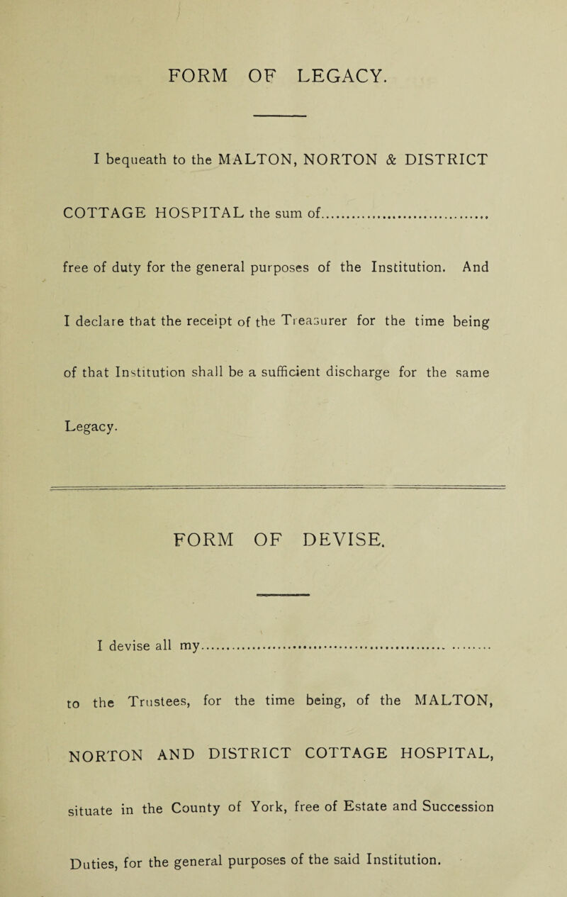 I bequeath to the MALTON, NORTON & DISTRICT COTTAGE HOSPITAL the sum of. free of duty for the general purposes of the Institution. And I declare that the receipt of the Treasurer for the time being of that Institution shall be a sufficient discharge for the same Legacy. FORM OF DEVISE. I devise all my. to the Trustees, for the time being, of the MALTON, NORTON AND DISTRICT COTTAGE HOSPITAL, situate in the County of York, free of Estate and Succession Duties, for the general purposes of the said Institution.