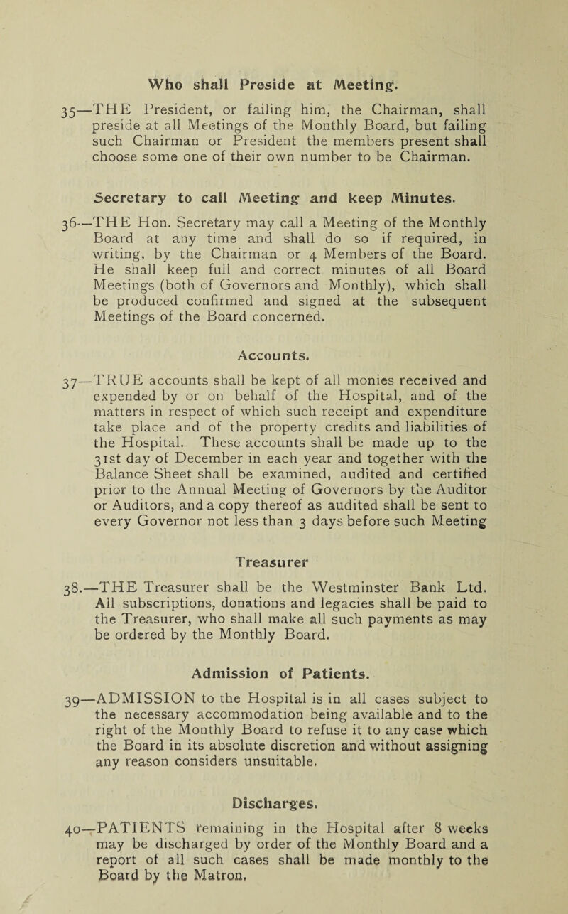Who shall Preside at Meeting. 35—THE President, or failing him, the Chairman, shall preside at all Meetings of the Monthly Board, but failing such Chairman or President the members present shall choose some one of their own number to be Chairman. 5ecretary to cal! Meeting and keep Minutes. 36- —THE Hon. Secretary may call a Meeting of the Monthly Board at any time and shall do so if required, in writing, by the Chairman or 4 Members of the Board. He shall keep full and correct minutes of all Board Meetings (both of Governors and Monthly), which shall be produced confirmed and signed at the subsequent Meetings of the Board concerned. Accounts. 37— TRUE accounts shall be kept of all monies received and expended by or on behalf of the Hospital, and of the matters in respect of which such receipt and expenditure take place and of the property credits and liabilities of the Hospital. These accounts shall be made up to the 31st day of December in each year and together with the Balance Sheet shall be examined, audited and certified prior to the Annual Meeting of Governors by the Auditor or Auditors, and a copy thereof as audited shall be sent to every Governor not less than 3 days before such Meeting Treasurer 38.—THE Treasurer shall be the Westminster Bank Ltd. All subscriptions, donations and legacies shall be paid to the Treasurer, who shall make all such payments as may be ordered by the Monthly Board. Admission of Patients. 39— ADMISSION to the Hospital is in all cases subject to the necessary accommodation being available and to the right of the Monthly Board to refuse it to any case which the Board in its absolute discretion and without assigning any reason considers unsuitable. Discharges. 40— PATIENTS remaining in the Hospital after 8 weeks may be discharged by order of the Monthly Board and a report of all such cases shall be made monthly to the Board by the Matron.