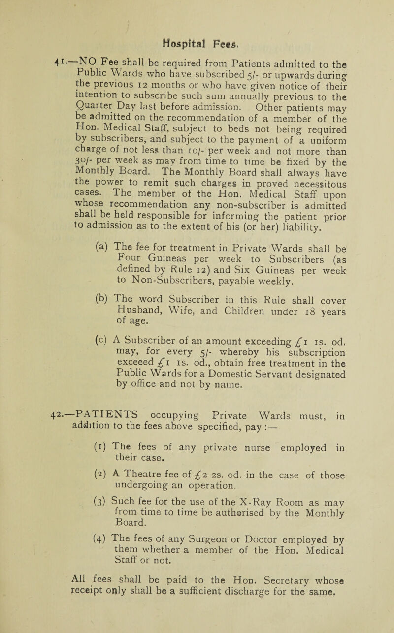 Hospital Fees. 41. NO Fee shall be required from Patients admitted to the Public Wards who have subscribed 5/- or upwards during the previous 12 months or who have given notice of their intention to subscribe such sum annually previous to the Quarter Day last before admission. Other patients may be admitted on the recommendation of a member of the Hon. Medical Staff, subject to beds not being required by subscribers, and subject to the payment of a uniform charge of not less than 1 of- per week and not more than 30/- per week as may from time to time be fixed by the Monthly Board. The Monthly Board shall always have the power to remit such charges in proved necessitous cases. The member of the Hon. Medical Staff upon whose recommendation any non-subscriber is admitted shall be held responsible for informing the patient prior to admission as to the extent of his (or her) liability. (a) The fee for treatment in Private Wards shall be Four Guineas per week to Subscribers (as defined by Rule 12) and Six Guineas per week to Non-Subscribers, payable weekly. (b) The word Subscriber in this Rule shall cover Husband, Wife, and Children under 18 years of age. (c) A Subscriber of an amount exceeding £1 is. od. may, for every 5/- whereby his subscription exceeed £1 is. od., obtain free treatment in the Public Wards for a Domestic Servant designated by office and not by name. 42*—PATIENTS occupying Private Wards must, in addition to the fees above specified, pay : — (1) The fees of any private nurse employed in their case. (2) A Theatre fee of £n 2s. od. in the case of those undergoing an operation. (3) Such fee for the use of the X-Ray Room as may from time to time be authorised by the Monthly Board. (4) The fees of any Surgeon or Doctor employed by them whether a member of the Hon. Medical Staff or not. All fees shall be paid to the Hon. Secretary whose receipt only shall be a sufficient discharge for the same.