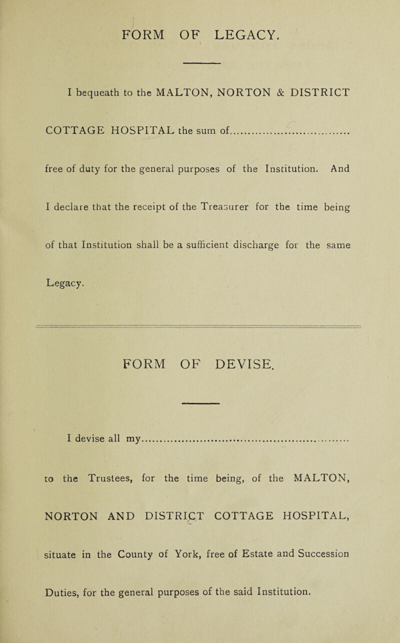 I bequeath to the MALTON, NORTON & DISTRICT COTTAGE HOSPITAL the sum of. free of duty for the general purposes of the Institution. And I declare that the receipt of the Treasurer for the time being of that Institution shall be a sufficient discharge for the same Legacy. FORM OF DEVISE. I devise all my... to the Trustees, for the time being, of the MALTON, NORTON AND DISTRICT COTTAGE HOSPITAL, situate in the County of York, free of Estate and Succession Duties, for the general purposes of the said Institution.