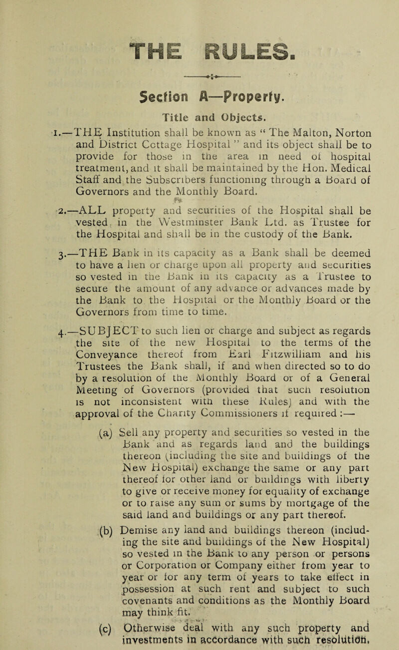 THE RULES. -- Section A—property. Title and Objects. .—THE Institution shall be known as “ The Malton, Norton and District Cottage Hospital ” and its object shall be to provide for those in the area in need ot hospital treatment, and it shall be maintained by the Hon. Medical Staff and the Subscribers functioning through a Board of Governors and the Monthly Board. 2. —ALL property and securities of the Hospital shall be vested; in the Westminster Bank Ltd. as Trustee for the Hospital and shall be in the custody of the Bank. 3. —THE Bank in its capacity as a Bank shall be deemed to have a lien or charge upon all property and securities so vested in the Bank in its capacity as a Trustee to secure the amount of any advance or advances made by the Bank to the Hospital or the Monthly Board or the Governors from time to time. 4. —SUBJECT to such lien or charge and subject as regards the site of the new Hospital to the terms of the Conveyance thereof from Earl Fitzwilliam and his Trustees the Bank shall, if and when directed so to do by a resolution of the Monthly Board or of a General Meeting of Governors (provided that sucii resolution is not inconsistent with these Rules) and with the approval of the Charity Commissioners if required ;—■ (a) Sell any property and securities so vested in the Bank and as regards land and the buildings thereon (^including the site and buildings of the New Hospital) exchange the same or any part thereof lor other land or buildings with liberty to give or receive money for equality of exchange or to raise any sum or sums by mortgage of the said land and buildings or any part thereof. (b) Demise any land and buildings thereon (includ¬ ing the site and buildings of the New Hospital) so vested in the Bank to any person or persons or Corporation or Company either from year to year or for any term of years to take effect in possession at such rent and subject to such covenants and conditions as the Monthly Board may think fit. ; a?''*-*' (c) Otherwise deal with any such property and investmehts in accordance with such resoltitidh,