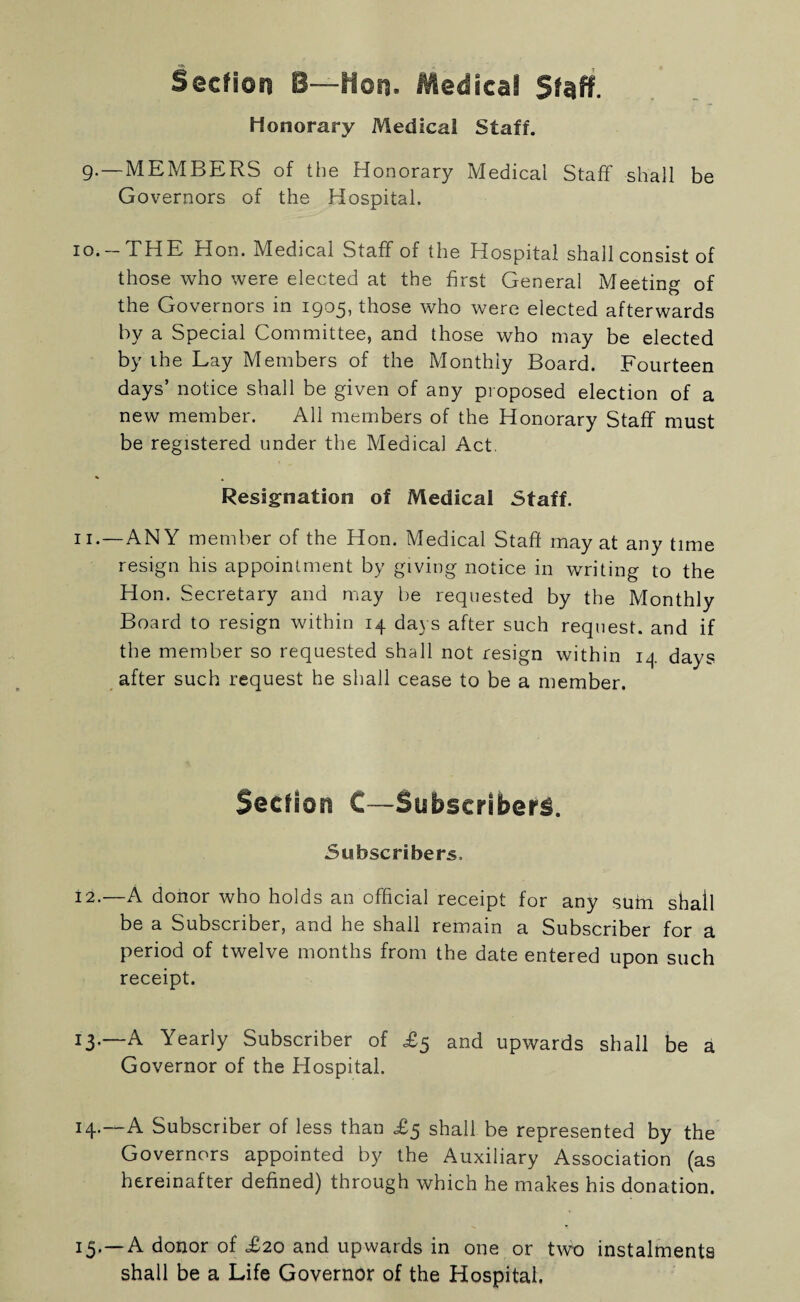 Section B—Hon. Medical Staff. Honorary Medical Staff. 9.—MEMBERS of the Honorary Medical Staff shall be Governors of the Hospital. 10. -THE Hon. Medical Staff of the Hospital shall consist of those who were elected at the first General Meeting of the Governors in 1905, those who were elected afterwards by a Special Committee, and those who may be elected by the Lay Members of the Monthly Board. Fourteen days’ notice shall be given of any proposed election of a new member. All members of the Honorary Staff must be registered under the Medical Act. Resignation of Medical Staff. 11. —ANY member of the Hon. Medical Staff may at any time resign his appointment by giving notice in writing to the Hon. Secretary and may be requested by the Monthly Board to resign within 14 days after such request, and if the member so requested shall not resign within 14 days after such request he shall cease to be a member. Section C—Subscribers. Subscribers. 12. —A donor who holds an official receipt for any sum shall be a Subscriber, and he shall remain a Subscriber for a period of twelve months from the date entered upon such receipt. 13. —A Yearly Subscriber of £5 and upwards shall be a Governor of the Hospital. 14. —A Subscriber of less than £5 shall be represented by the Governors appointed by the Auxiliary Association (as hereinafter defined) through which he makes his donation. 15.—A donor of £20 and upwards in one or two instalments shall be a Life Governor of the Hospital.