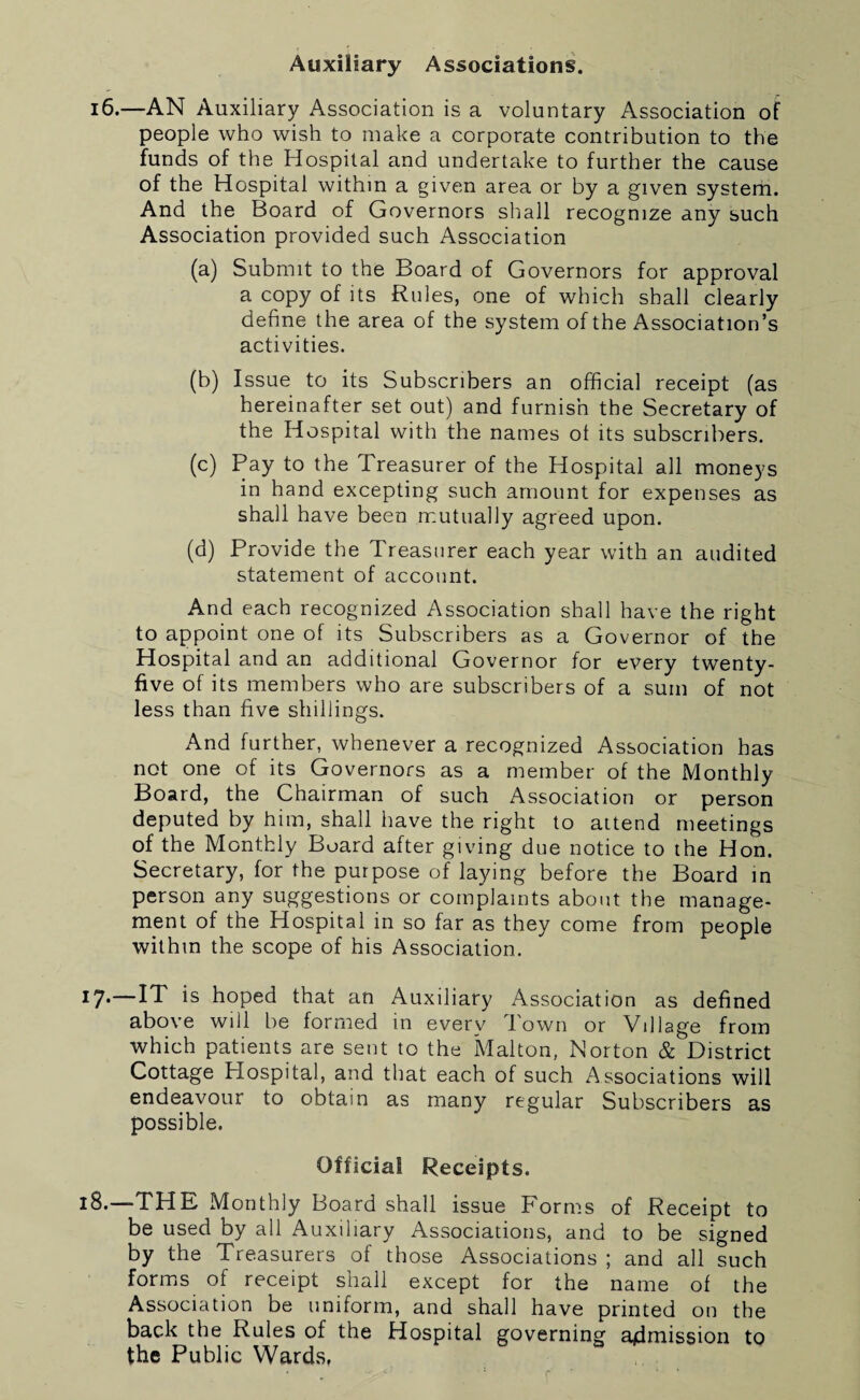 Auxiliary Associations. 16.—AN Auxiliary Association is a voluntary Association of people who wish to make a corporate contribution to the funds of the Hospital and undertake to further the cause of the Hospital within a given area or by a given system. And the Board of Governors shall recognize any such Association provided such Association (a) Submit to the Board of Governors for approval a copy of its Rules, one of which shall clearly define the area of the system of the Association’s activities. (b) Issue to its Subscribers an official receipt (as hereinafter set out) and furnish the Secretary of the Hospital with the names ot its subscribers. (c) Pay to the Treasurer of the Hospital all moneys in hand excepting such amount for expenses as shall have been mutually agreed upon. (d) Provide the Treasurer each year with an audited statement of account. And each recognized Association shall have the right to appoint one of its Subscribers as a Governor of the Hospital and an additional Governor for every twenty- five of its members who are subscribers of a sum of not less than five shillings. And further, whenever a recognized Association has not one of its Governors as a member of the Monthly Board, the Chairman of such Association or person deputed by him, shall have the right to attend meetings of the Monthly Board after giving due notice to the Hon. Secretary, for the purpose of laying before the Board in person any suggestions or complaints about the manage¬ ment of the Hospital in so far as they come from people within the scope of his Association. 17*—is hoped that an Auxiliary Association as defined above will be formed in every Town or Village from which patients are sent to the Malton, Norton & District Cottage Hospital, and that each of such Associations will endeavour to obtain as many regular Subscribers as possible. Official Receipts. 18.—THE Monthly Board shall issue Forms of Receipt to be used by all Auxiliary Associations, and to be signed by the Treasurers of those Associations ; and all such forms of receipt shall except for the name of the Association be uniform, and shall have printed on the back the Rules of the Hospital governing admission to the Public Wards,