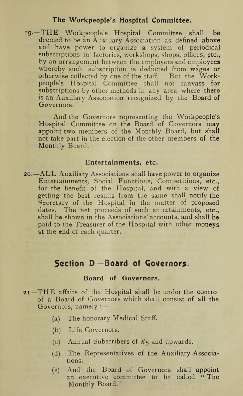 The Workpeople’s Hospital Committee. 19*—THE Workpeople’s Hospital Committee shall be deemed to be an Auxiliary Association as defined above and have power to organize a system of periodical subscriptions in factories, workshops, shops, offices, etc., by an arrangement between the employers and employees whereby such subscription is deducted from wages or otherwise collected by one of the staff. But the Work¬ people’s Hospital Committee shall not canvass for subscriptions by other methods in any area where there is an Auxiliary Association recognized by the Board of Governors. And the Governors representing the Workpeople’s Hospital Committee on the Board of Governors may appoint two members of the Monthly Board, but shall not take part in the election of the other members of the Monthly Board. Entertainments, etc. 20.—ALL Auxiliary Associations shall have power to organize Entertainments, Social Functions, Competitions, etc., for the benefit of the Hospital, and with a view of getting the best results from the same shall notify the Secretary of the Hospital in the matter of proposed dates. The net proceeds of such entertainments, etc., shall be shown in the Associations’ accounts, and shall be paid to the Treasurer of the Hospital with other moneys at the end of each quarter. Section D—Board of Governors. Board of Governors. 21—THE affairs of the Hospital shall be under the contro of a Board of Governors which shall consist of all the Governors, namely :— (a) The honorary Medical Staff. (b) Life Governors. (c) Annual Subscribers of £5 and upwards. (d) The Representatives of the Auxiliary Associa¬ tions. (e) And the Board of Governors shall appoint an executive committee to be called “ The Monthly Board.”