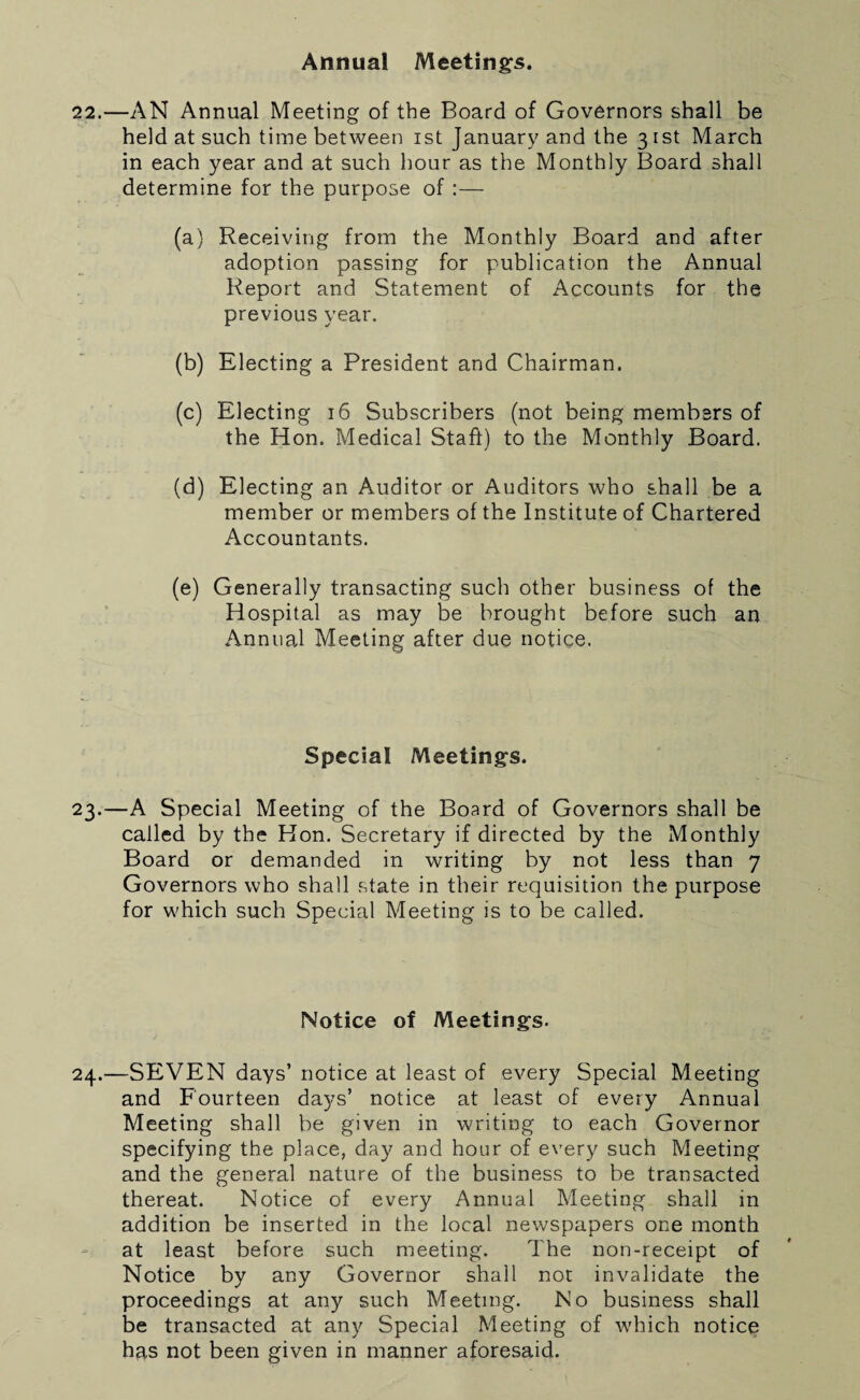 Annual Meetings. 22.—AN Annual Meeting of the Board of Governors shall be held at such time between ist January and the 3 ist March in each year and at such hour as the Monthly Board shall determine for the purpose of :— (a) Receiving from the Monthly Board and after adoption passing for publication the Annual Report and Statement of Accounts for the previous year. (b) Electing a President and Chairman. (c) Electing 16 Subscribers (not being members of the Hon. Medical Staff) to the Monthly Board. (d) Electing an Auditor or Auditors who shall be a member or members of the Institute of Chartered Accountants. (e) Generally transacting such other business of the Hospital as may be brought before such an Annual Meeting after due notice. Special Meetings. 23.—A Special Meeting of the Board of Governors shall be called by the Hon. Secretary if directed by the Monthly Board or demanded in writing by not less than 7 Governors who shall state in their requisition the purpose for which such Special Meeting is to be called. Notice of Meetings. 24.—SEVEN days’ notice at least of every Special Meeting and Fourteen days’ notice at least of every Annual Meeting shall be given in writing to each Governor specifying the place, day and hour of every such Meeting and the general nature of the business to be transacted thereat. Notice of every Annual Meeting shall in addition be inserted in the local newspapers one month at least before such meeting. The non-receipt of Notice by any Governor shall not invalidate the proceedings at any such Meeting. No business shall be transacted at any Special Meeting of which notice has not been given in manner aforesaid.