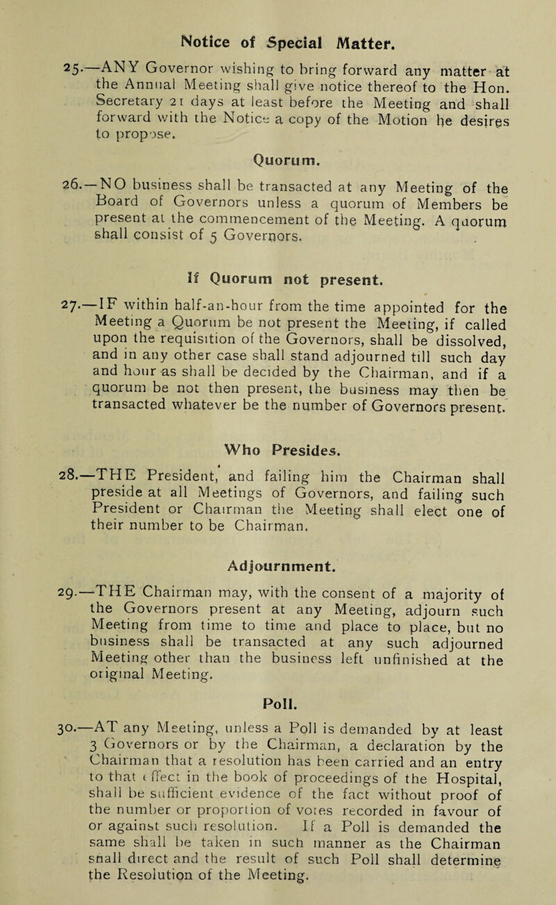 Notice of Special Matter. 25- ANY Governor wishing to bring forward any matter at the Annual Meeting shall give notice thereof to the Hon. Secretary 21 days at least before the Meeting and shall forward with the Notice a copy of the Motion he desires to propose. Quorum. 26.—NO business shall be transacted at any Meeting of the Board of Governors unless a quorum of Members be present at the commencement of the Meeting. A quorum shall consist of 5 Governors. If Quorum not present. 27*—IF within half-an-hour from the time appointed for the Meeting a Quorum be not present the Meeting, if called upon the requisition of the Governors, shall be dissolved, and in any other case shall stand adjourned till such day and hour as shall be decided by the Chairman, and if a quorum be not then present, the business may then be transacted whatever be the number of Governors present. Who Presides. 28. —THE President, and failing him the Chairman shall preside at all Meetings of Governors, and failing such President or Chairman the Meeting shall elect one of their number to be Chairman. Adjournment. 29. —THE Chairman may, with the consent of a majority of the Governors present at any Meeting, adjourn such Meeting from time to time and place to place, but no business shall be transacted at any such adjourned Meeting other than the business left unfinished at the original Meeting. Poll. 3°-—AT any Meeting, unless a Poll is demanded by at least 3 Governors or by the Chairman, a declaration by the Chairman that a resolution has been carried and an entry to that (ffect in the book of proceedings of the Hospital, shall be sufficient evidence of the fact without proof of the number or proportion of votes recorded in favour of or against such resolution. If a Poll is demanded the same shall be taken in such manner as the Chairman snail direct and the result of such Poll shall determine the Resolution of the Meeting.