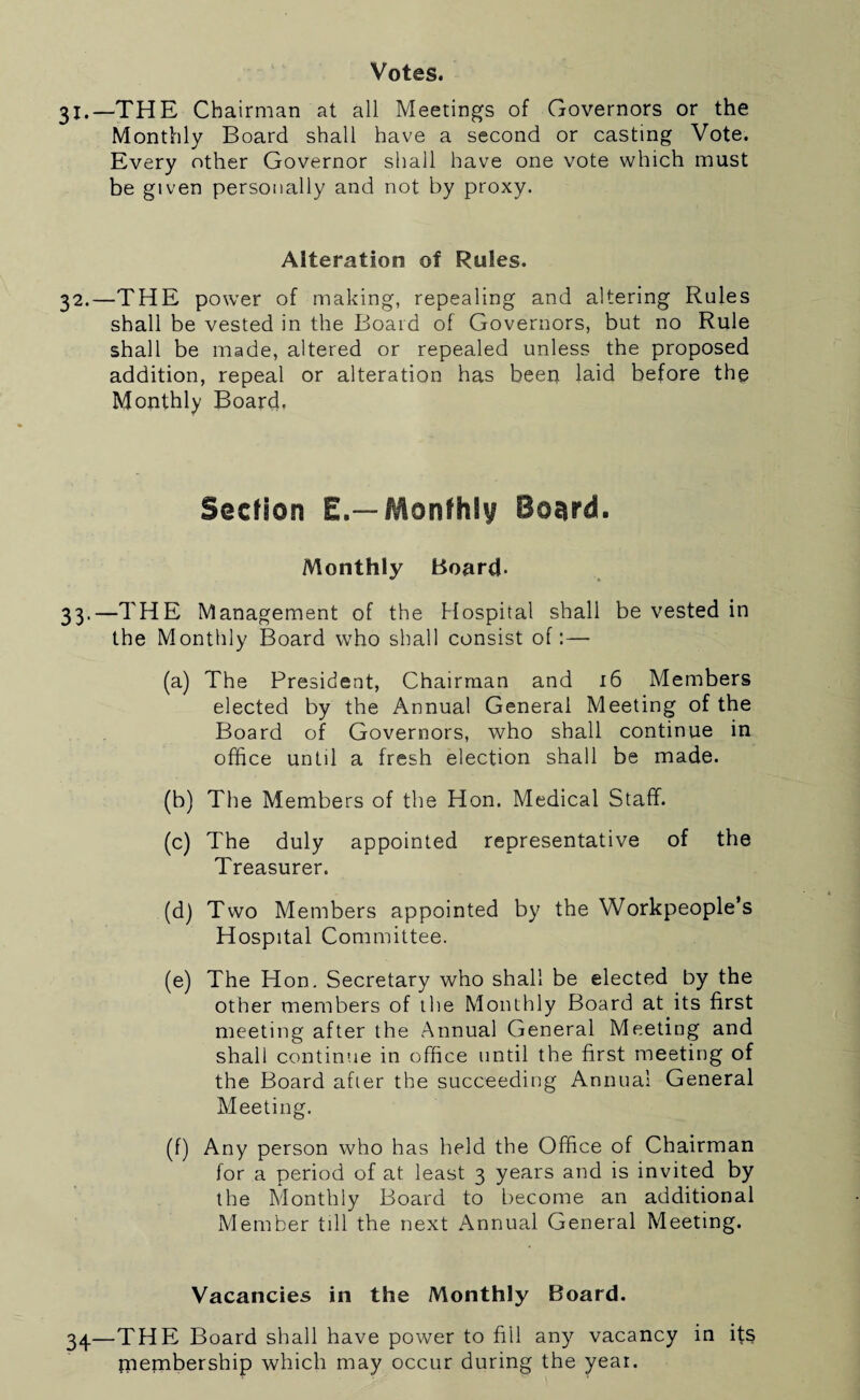 Votes. 31.—THE Chairman at all Meetings of Governors or the Monthly Board shall have a second or casting Vote. Every other Governor shall have one vote which must be given personally and not by proxy. Alteration of Rules. 32.—THE power of making, repealing and altering Rules shall be vested in the Board of Governors, but no Rule shall be made, altered or repealed unless the proposed addition, repeal or alteration has been laid before the Monthly Board. Section E.—Monthly Boeird. Monthly Board- 33.—THE Management of the Hospital shall be vested in the Monthly Board who shall consist of:— (a) The President, Chairman and 16 Members elected by the Annual General Meeting of the Board of Governors, who shall continue in office untd a fresh election shall be made. (b) The Members of the Hon. Medical Staff. (c) The duly appointed representative of the Treasurer. (d) Two Members appointed by the Workpeople’s Hospital Committee. (e) The Hon. Secretary who shall be elected by the other members of the Monthly Board at its first meeting after the Annual General Meeting and shall continue in office until the first meeting of the Board after the succeeding Annual General Meeting. (f) Any person who has held the Office of Chairman for a period of at least 3 years and is invited by the Monthly Board to become an additional Member till the next Annual General Meeting. Vacancies in the Monthly Board. 34—THE Board shall have power to fill any vacancy in ifs rnembership which may occur during the year.