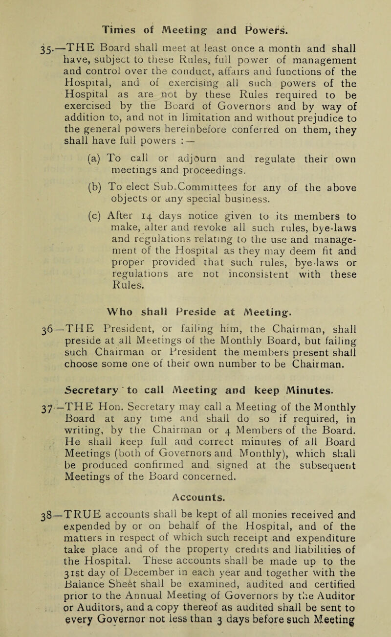 35— —THE Board shall meet at least once a month and shall have, subject to these Rules, full power of management and control over the conduct, affairs and functions of the Hospital, and of exercising all such powers of the Hospital as are not by these Rules required to be exercised by the Board of Governors and by way of addition to, and not in limitation and without prejudice to the general powers hereinbefore conferred on them, they shall have full powers : — (a) To call or adjourn and regulate their own meetings and proceedings. (b) To elect Sub-Committees for any of the above objects or any special business. (c) After 14 days notice given to its members to make, alter and revoke all such rules, byedaws and regulations relating to the use and manage¬ ment of the Hospital as they may deem fit and proper provided that such rules, bye-laws or regulations are not inconsistent with these Rules. Who shall Preside at Meeting. 36— THE President, or failing him, the Chairman, shall preside at all Meetings of the Monthly Board, but failing such Chairman or President the members present shall choose some one of their own number to be Chairman. Secretary to call Meeting and keep Minutes. 37— THE Hon. Secretary may call a Meeting of the Monthly Board at any tune and shall do so if required, in writing, by tire Chairman or 4 Members of the Board. He shall keep full and correct minutes of all Board Meetings (both of Governors and Monthly), which shall be produced confirmed and signed at the subsequent Meetings of the Board concerned. Accounts. 38— TRUE accounts shall be kept of all monies received and expended by or on behalf of the Hospital, and of the matters in respect of which such receipt and expenditure take place and of the property credits and liabilities of the Hospital. These accounts shall be made up to the 31st day of December in each year and together with the Balance Sheht shall be examined, audited and certified prior to the Annual Meeting of Governors by the Auditor or Auditors, and a copy thereof as audited shall be sent to every Governor not less than 3 days before such Meeting