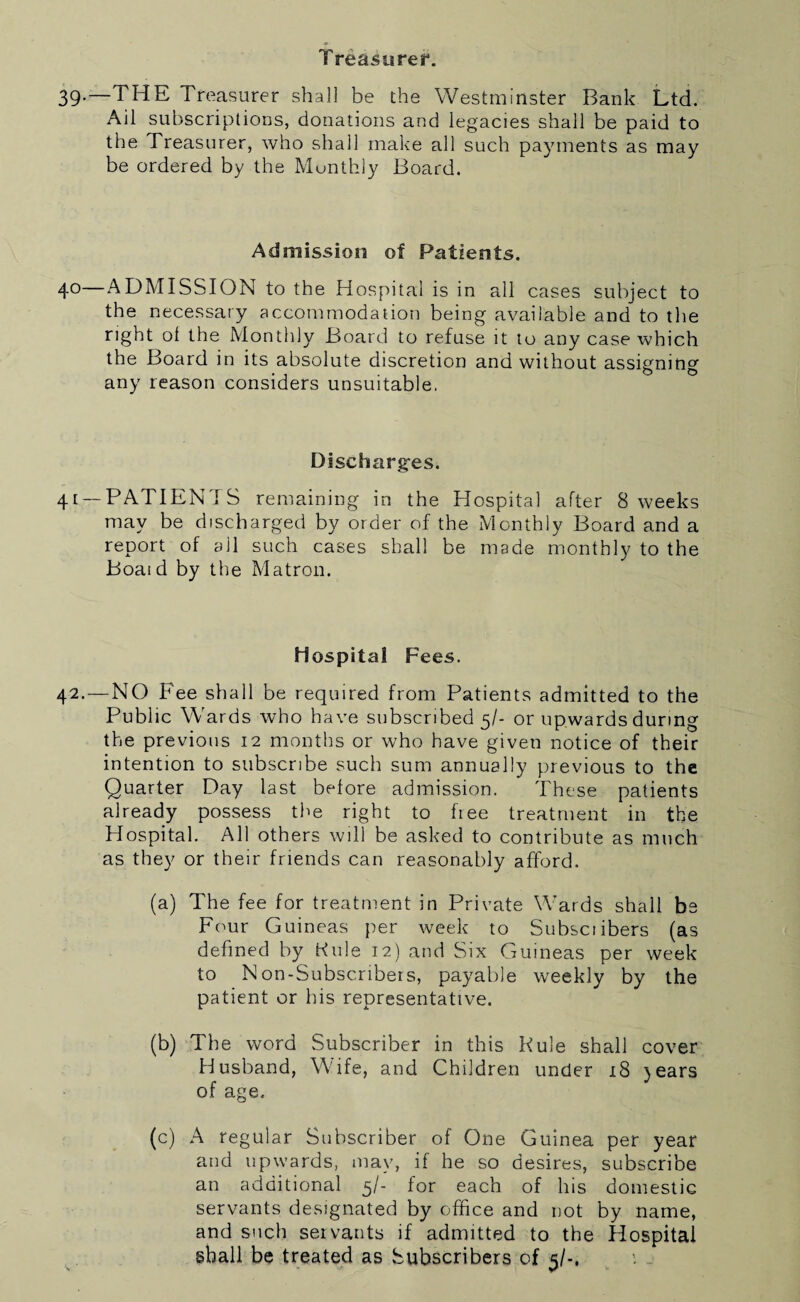 Treasurer. 39-~THE Treasurer shall be the Westminster Bank Ltd. Ail subscriptions, donations and legacies shall be paid to the Treasurer, who shall make all such payments as may be ordered by the Monthly Board. Admission of Patients. 4°—ADMISSION to the Hospital is in all cases subject to the necessary accommodation being available and” to the right ol the Monthly Board to refuse it to any case which the Board in its absolute discretion and without assigning any reason considers unsuitable. Discharges. 41 — PATIEN'iS remaining in the Hospital after 8 weeks may be discharged by order of the Monthly Board and a report of all such cases shall be made monthly to the Boaid by the Matron. Hospital Fees. 42. — NO Fee shall be required from Patients admitted to the Public Wards who have subscribed 5/- or upwards during the previous 12 months or who have given notice of their intention to subscribe such sum annually previous to the Quarter Day last before admission. These patients already possess the right to free treatment in the Hospital. All others will be asked to contribute as much as they or their friends can reasonably afford. (a) The fee for treatment in Private Wards shall be Four Guineas per week to Subsetibers (as defined by Kule 12) and Six Guineas per week to Non-Subscribers, payable weekly by the patient or his representative. (b) The word Subscriber in this Kule shall cover Husband, Wife, and Children under 18 )ears of age. (c) A regular Subscriber of One Guinea per year and upwards, may, if he so desires, subscribe an additional 5/- for each of his domestic servants designated by office and not by name, and such servants if admitted to the Hospital shall be treated as Subscribers of 5/-.