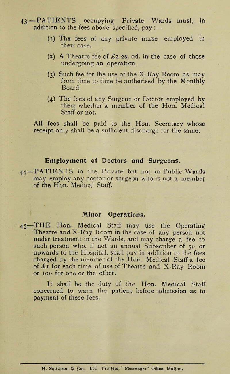 43-—PATIENTS occupying Private Wards must, in addition to the fees above specified, pay : — (1) The fees of any private nurse employed in their case. (2) A Theatre fee of £2 2s. od. in the case of those undergoing an operation. (3) Such fee for the use of the X-Ray Room as may from time to time be authorised by the Monthly Board. (4) The fees of any Surgeon or Doctor employed by them whether a member of the Hon. Medical Staff or not. All fees shall be paid to the Hon. Secretary whose receipt only shall be a sufficient discharge for the same. Employment of Doctors and Surgeons. 44—PATIENTS in the Private but not in Public Wards may employ any doctor or surgeon who is not a member of the Hon. Medical Staff. Minor Operations. 45—THE Hen. Medical Staff may use the Operating Theatre and X-Ray Room in the case of any person not under treatment in the Wards, and may charge a fee to such person who, if not an annual Subscriber of 5/- or upwards to the Hospital, shall pay in addition to the fees charged by the member of the Hon. Medical Staff a fee of £1 for each time of use of Theatre and X-Ray Room or 10/- for one or the other. It shall be the duty of the Hon. Medical Staff concerned to warn the patient before admission as to payment of these fees. Smithson & Co., Ltd , Printers, “ Messenger” Office, Malton.