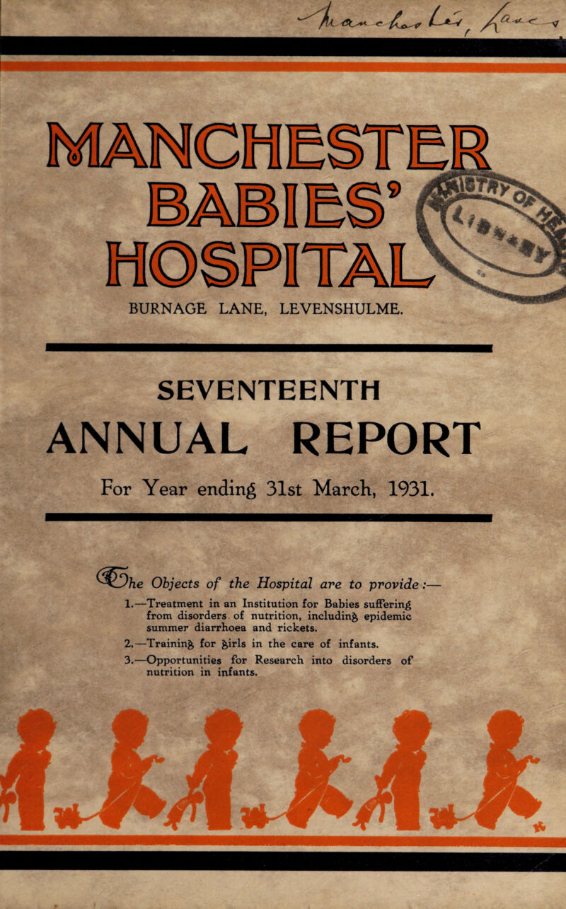 SEVENTEENTH ANNUAL REPORT For Year ending 31st March, 1931. Objects of the Hospital are to provide:— 1.—Treatment in an Institution for Babies suffering from disorders of nutrition, including epidemic summer diarrhoea and rickets. 2. —Training for girls in the care of infants. 3. —Opportunities for Research into disorders of nutrition in infants.
