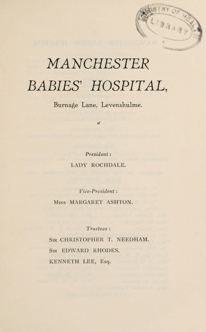 MANCHESTER BABIES' HOSPITAL, Burnage Lane, Levenshulme. a President : LADY ROCHDALE. Vice-President : Miss MARGARET ASHTON. Trustees : Sir CHRISTOPHER T. NEEDHAM. Sir EDWARD RHODES. KENNETH LEE, Esq.